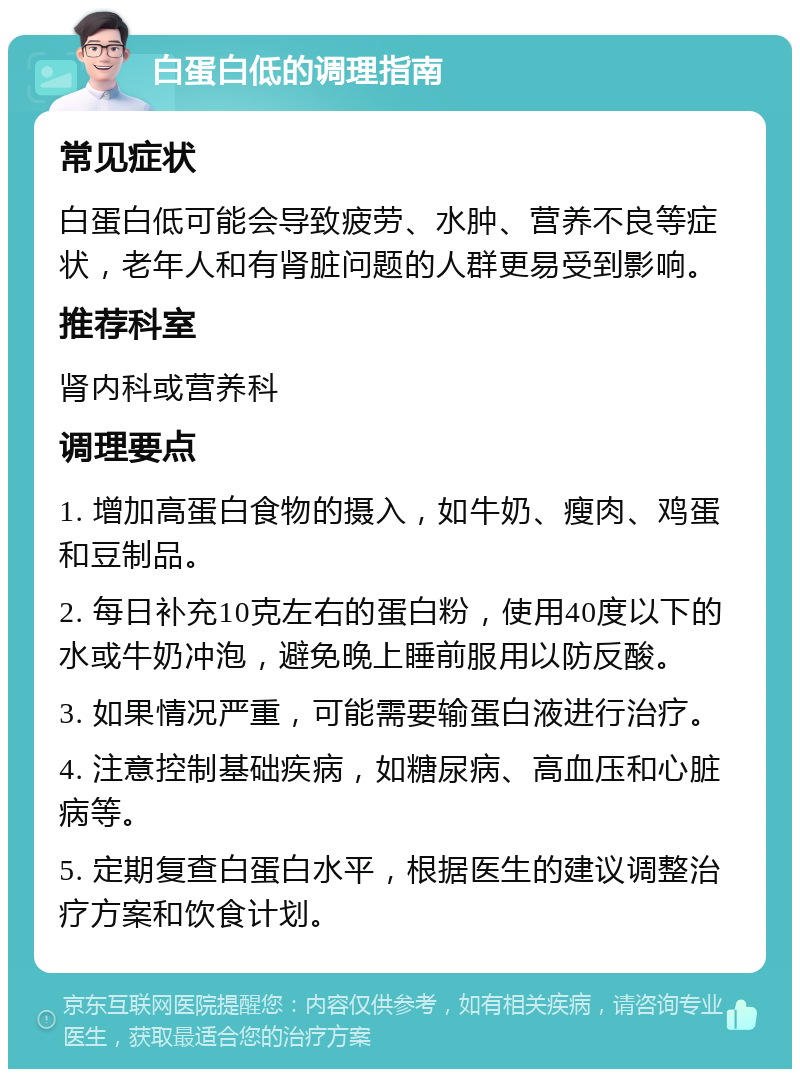 白蛋白低的调理指南 常见症状 白蛋白低可能会导致疲劳、水肿、营养不良等症状，老年人和有肾脏问题的人群更易受到影响。 推荐科室 肾内科或营养科 调理要点 1. 增加高蛋白食物的摄入，如牛奶、瘦肉、鸡蛋和豆制品。 2. 每日补充10克左右的蛋白粉，使用40度以下的水或牛奶冲泡，避免晚上睡前服用以防反酸。 3. 如果情况严重，可能需要输蛋白液进行治疗。 4. 注意控制基础疾病，如糖尿病、高血压和心脏病等。 5. 定期复查白蛋白水平，根据医生的建议调整治疗方案和饮食计划。