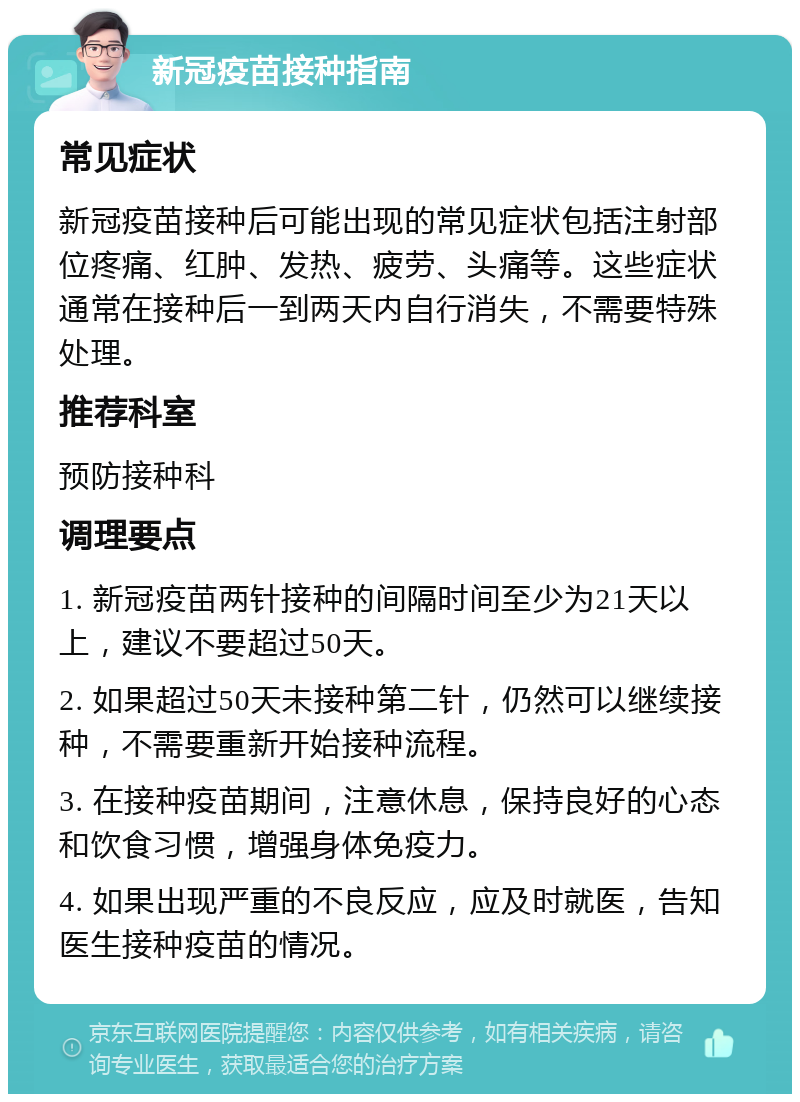 新冠疫苗接种指南 常见症状 新冠疫苗接种后可能出现的常见症状包括注射部位疼痛、红肿、发热、疲劳、头痛等。这些症状通常在接种后一到两天内自行消失，不需要特殊处理。 推荐科室 预防接种科 调理要点 1. 新冠疫苗两针接种的间隔时间至少为21天以上，建议不要超过50天。 2. 如果超过50天未接种第二针，仍然可以继续接种，不需要重新开始接种流程。 3. 在接种疫苗期间，注意休息，保持良好的心态和饮食习惯，增强身体免疫力。 4. 如果出现严重的不良反应，应及时就医，告知医生接种疫苗的情况。