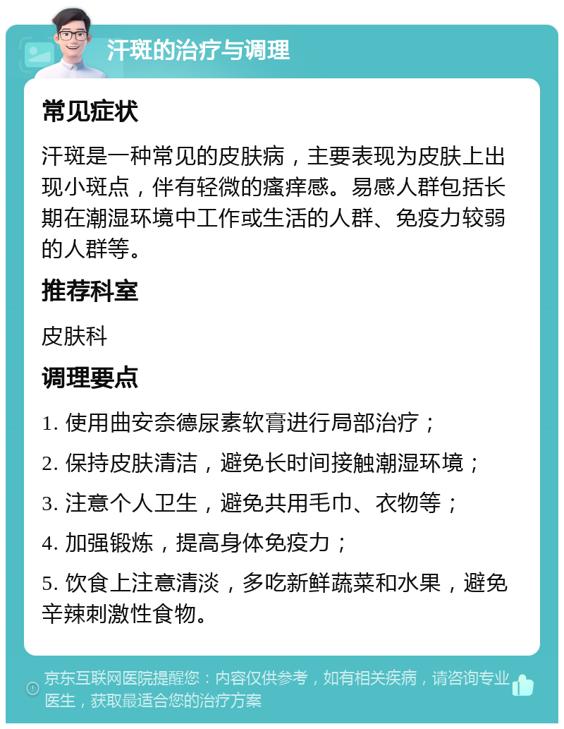 汗斑的治疗与调理 常见症状 汗斑是一种常见的皮肤病，主要表现为皮肤上出现小斑点，伴有轻微的瘙痒感。易感人群包括长期在潮湿环境中工作或生活的人群、免疫力较弱的人群等。 推荐科室 皮肤科 调理要点 1. 使用曲安奈德尿素软膏进行局部治疗； 2. 保持皮肤清洁，避免长时间接触潮湿环境； 3. 注意个人卫生，避免共用毛巾、衣物等； 4. 加强锻炼，提高身体免疫力； 5. 饮食上注意清淡，多吃新鲜蔬菜和水果，避免辛辣刺激性食物。