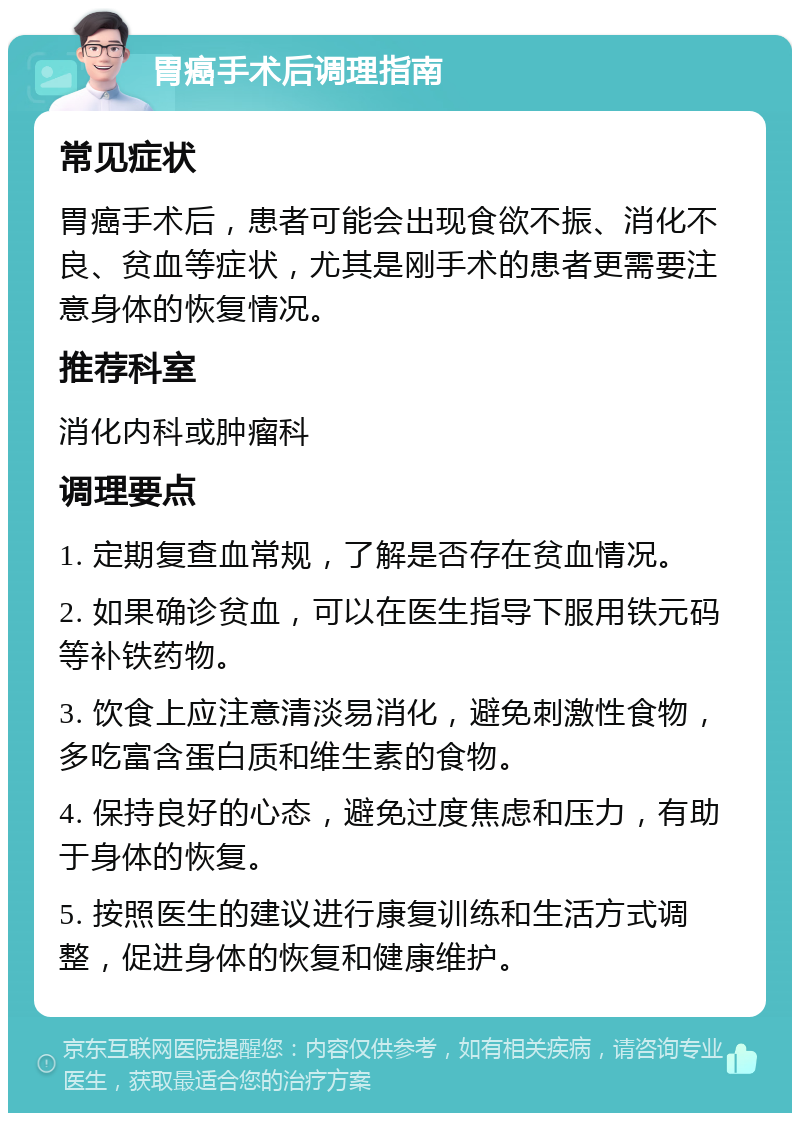 胃癌手术后调理指南 常见症状 胃癌手术后，患者可能会出现食欲不振、消化不良、贫血等症状，尤其是刚手术的患者更需要注意身体的恢复情况。 推荐科室 消化内科或肿瘤科 调理要点 1. 定期复查血常规，了解是否存在贫血情况。 2. 如果确诊贫血，可以在医生指导下服用铁元码等补铁药物。 3. 饮食上应注意清淡易消化，避免刺激性食物，多吃富含蛋白质和维生素的食物。 4. 保持良好的心态，避免过度焦虑和压力，有助于身体的恢复。 5. 按照医生的建议进行康复训练和生活方式调整，促进身体的恢复和健康维护。