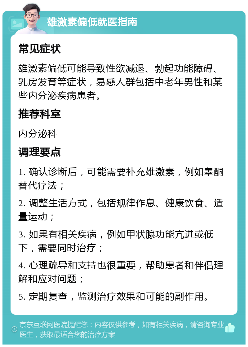 雄激素偏低就医指南 常见症状 雄激素偏低可能导致性欲减退、勃起功能障碍、乳房发育等症状，易感人群包括中老年男性和某些内分泌疾病患者。 推荐科室 内分泌科 调理要点 1. 确认诊断后，可能需要补充雄激素，例如睾酮替代疗法； 2. 调整生活方式，包括规律作息、健康饮食、适量运动； 3. 如果有相关疾病，例如甲状腺功能亢进或低下，需要同时治疗； 4. 心理疏导和支持也很重要，帮助患者和伴侣理解和应对问题； 5. 定期复查，监测治疗效果和可能的副作用。