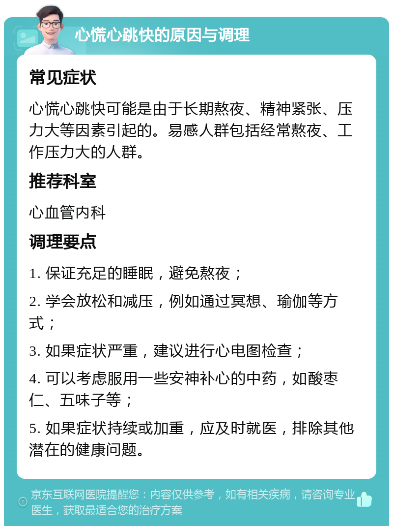 心慌心跳快的原因与调理 常见症状 心慌心跳快可能是由于长期熬夜、精神紧张、压力大等因素引起的。易感人群包括经常熬夜、工作压力大的人群。 推荐科室 心血管内科 调理要点 1. 保证充足的睡眠，避免熬夜； 2. 学会放松和减压，例如通过冥想、瑜伽等方式； 3. 如果症状严重，建议进行心电图检查； 4. 可以考虑服用一些安神补心的中药，如酸枣仁、五味子等； 5. 如果症状持续或加重，应及时就医，排除其他潜在的健康问题。