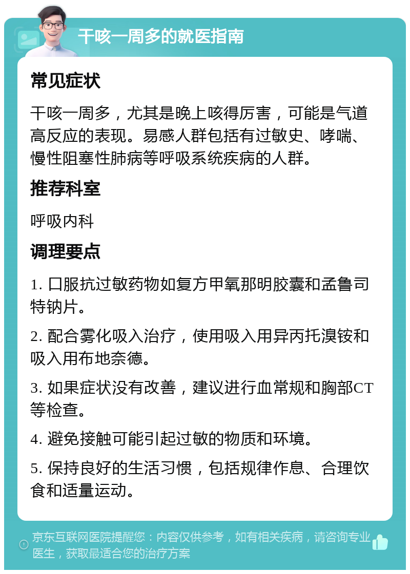 干咳一周多的就医指南 常见症状 干咳一周多，尤其是晚上咳得厉害，可能是气道高反应的表现。易感人群包括有过敏史、哮喘、慢性阻塞性肺病等呼吸系统疾病的人群。 推荐科室 呼吸内科 调理要点 1. 口服抗过敏药物如复方甲氧那明胶囊和孟鲁司特钠片。 2. 配合雾化吸入治疗，使用吸入用异丙托溴铵和吸入用布地奈德。 3. 如果症状没有改善，建议进行血常规和胸部CT等检查。 4. 避免接触可能引起过敏的物质和环境。 5. 保持良好的生活习惯，包括规律作息、合理饮食和适量运动。