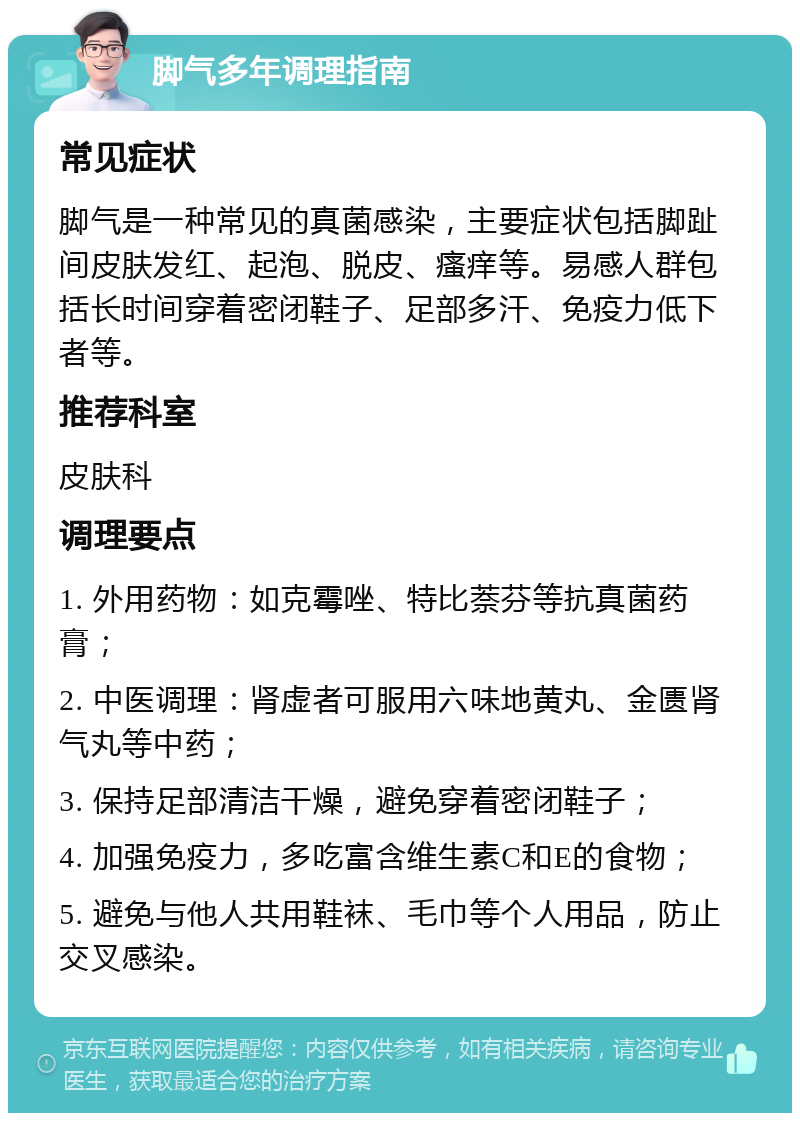 脚气多年调理指南 常见症状 脚气是一种常见的真菌感染，主要症状包括脚趾间皮肤发红、起泡、脱皮、瘙痒等。易感人群包括长时间穿着密闭鞋子、足部多汗、免疫力低下者等。 推荐科室 皮肤科 调理要点 1. 外用药物：如克霉唑、特比萘芬等抗真菌药膏； 2. 中医调理：肾虚者可服用六味地黄丸、金匮肾气丸等中药； 3. 保持足部清洁干燥，避免穿着密闭鞋子； 4. 加强免疫力，多吃富含维生素C和E的食物； 5. 避免与他人共用鞋袜、毛巾等个人用品，防止交叉感染。