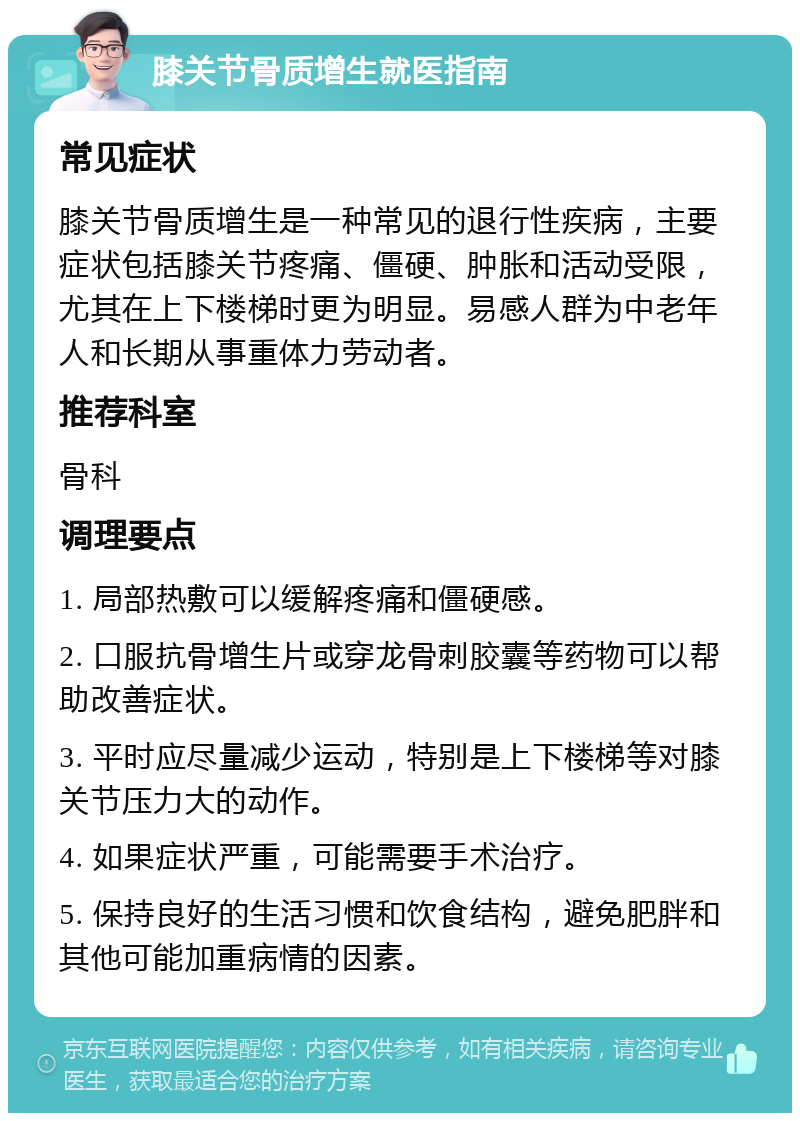 膝关节骨质增生就医指南 常见症状 膝关节骨质增生是一种常见的退行性疾病，主要症状包括膝关节疼痛、僵硬、肿胀和活动受限，尤其在上下楼梯时更为明显。易感人群为中老年人和长期从事重体力劳动者。 推荐科室 骨科 调理要点 1. 局部热敷可以缓解疼痛和僵硬感。 2. 口服抗骨增生片或穿龙骨刺胶囊等药物可以帮助改善症状。 3. 平时应尽量减少运动，特别是上下楼梯等对膝关节压力大的动作。 4. 如果症状严重，可能需要手术治疗。 5. 保持良好的生活习惯和饮食结构，避免肥胖和其他可能加重病情的因素。