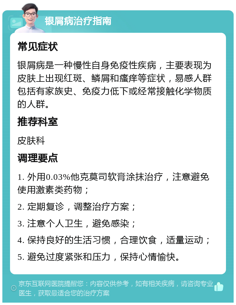 银屑病治疗指南 常见症状 银屑病是一种慢性自身免疫性疾病，主要表现为皮肤上出现红斑、鳞屑和瘙痒等症状，易感人群包括有家族史、免疫力低下或经常接触化学物质的人群。 推荐科室 皮肤科 调理要点 1. 外用0.03%他克莫司软膏涂抹治疗，注意避免使用激素类药物； 2. 定期复诊，调整治疗方案； 3. 注意个人卫生，避免感染； 4. 保持良好的生活习惯，合理饮食，适量运动； 5. 避免过度紧张和压力，保持心情愉快。