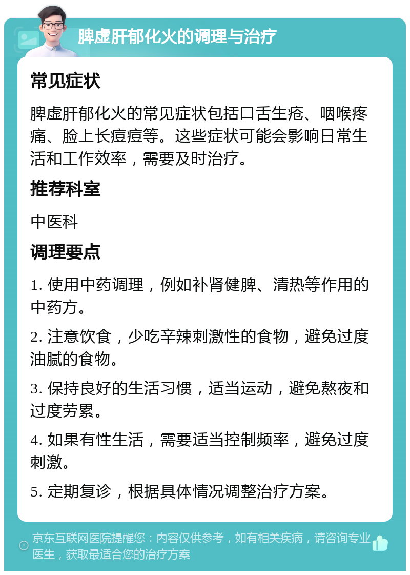 脾虚肝郁化火的调理与治疗 常见症状 脾虚肝郁化火的常见症状包括口舌生疮、咽喉疼痛、脸上长痘痘等。这些症状可能会影响日常生活和工作效率，需要及时治疗。 推荐科室 中医科 调理要点 1. 使用中药调理，例如补肾健脾、清热等作用的中药方。 2. 注意饮食，少吃辛辣刺激性的食物，避免过度油腻的食物。 3. 保持良好的生活习惯，适当运动，避免熬夜和过度劳累。 4. 如果有性生活，需要适当控制频率，避免过度刺激。 5. 定期复诊，根据具体情况调整治疗方案。