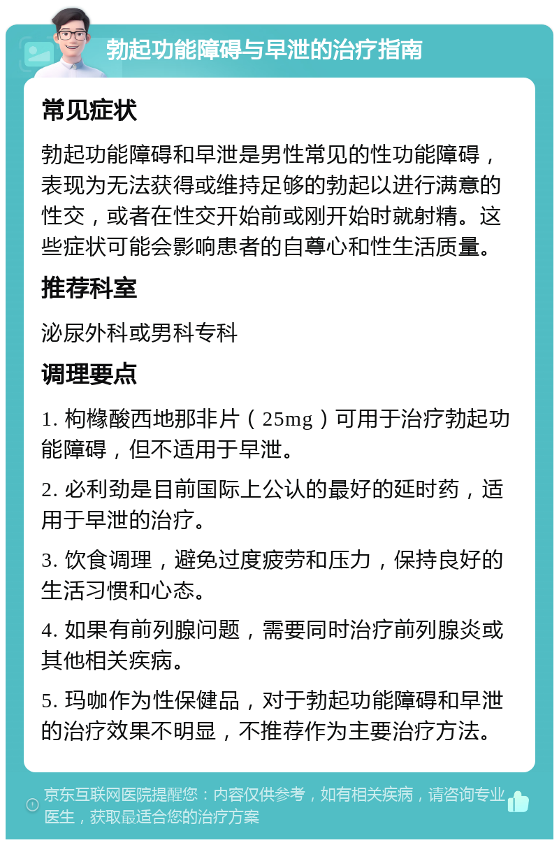 勃起功能障碍与早泄的治疗指南 常见症状 勃起功能障碍和早泄是男性常见的性功能障碍，表现为无法获得或维持足够的勃起以进行满意的性交，或者在性交开始前或刚开始时就射精。这些症状可能会影响患者的自尊心和性生活质量。 推荐科室 泌尿外科或男科专科 调理要点 1. 枸橼酸西地那非片（25mg）可用于治疗勃起功能障碍，但不适用于早泄。 2. 必利劲是目前国际上公认的最好的延时药，适用于早泄的治疗。 3. 饮食调理，避免过度疲劳和压力，保持良好的生活习惯和心态。 4. 如果有前列腺问题，需要同时治疗前列腺炎或其他相关疾病。 5. 玛咖作为性保健品，对于勃起功能障碍和早泄的治疗效果不明显，不推荐作为主要治疗方法。