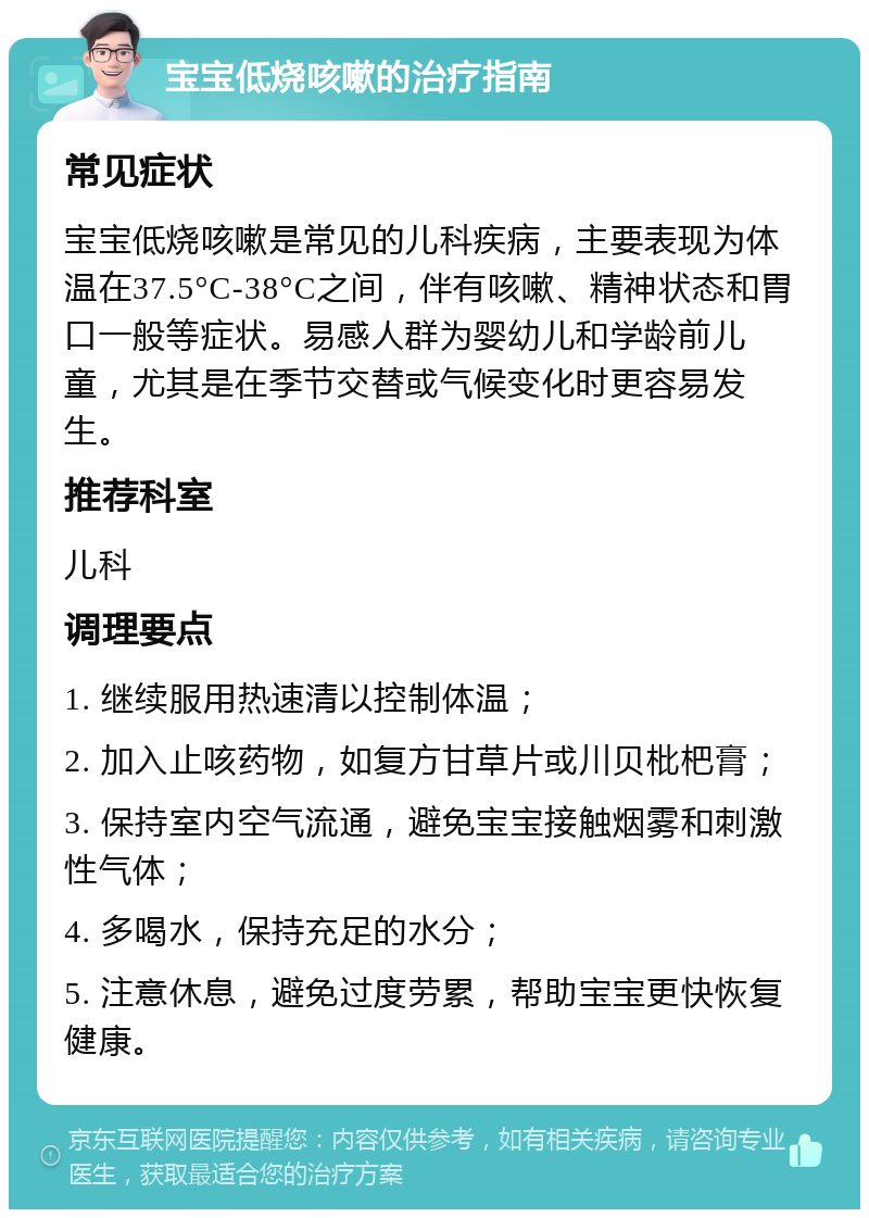 宝宝低烧咳嗽的治疗指南 常见症状 宝宝低烧咳嗽是常见的儿科疾病，主要表现为体温在37.5°C-38°C之间，伴有咳嗽、精神状态和胃口一般等症状。易感人群为婴幼儿和学龄前儿童，尤其是在季节交替或气候变化时更容易发生。 推荐科室 儿科 调理要点 1. 继续服用热速清以控制体温； 2. 加入止咳药物，如复方甘草片或川贝枇杷膏； 3. 保持室内空气流通，避免宝宝接触烟雾和刺激性气体； 4. 多喝水，保持充足的水分； 5. 注意休息，避免过度劳累，帮助宝宝更快恢复健康。