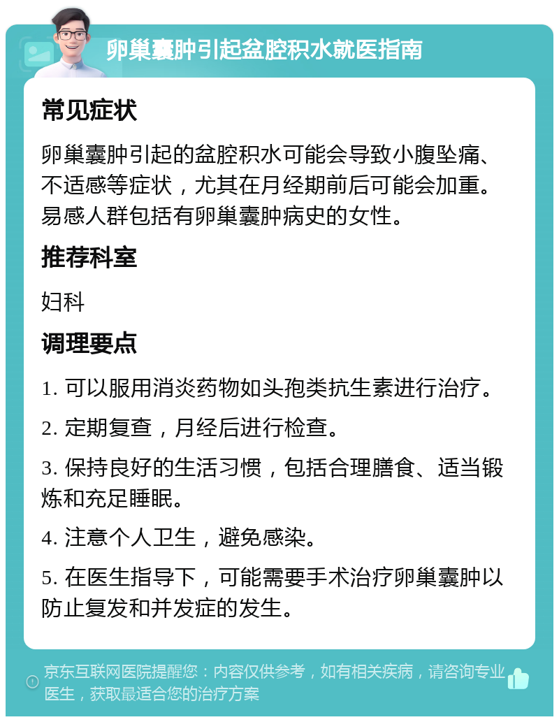 卵巢囊肿引起盆腔积水就医指南 常见症状 卵巢囊肿引起的盆腔积水可能会导致小腹坠痛、不适感等症状，尤其在月经期前后可能会加重。易感人群包括有卵巢囊肿病史的女性。 推荐科室 妇科 调理要点 1. 可以服用消炎药物如头孢类抗生素进行治疗。 2. 定期复查，月经后进行检查。 3. 保持良好的生活习惯，包括合理膳食、适当锻炼和充足睡眠。 4. 注意个人卫生，避免感染。 5. 在医生指导下，可能需要手术治疗卵巢囊肿以防止复发和并发症的发生。