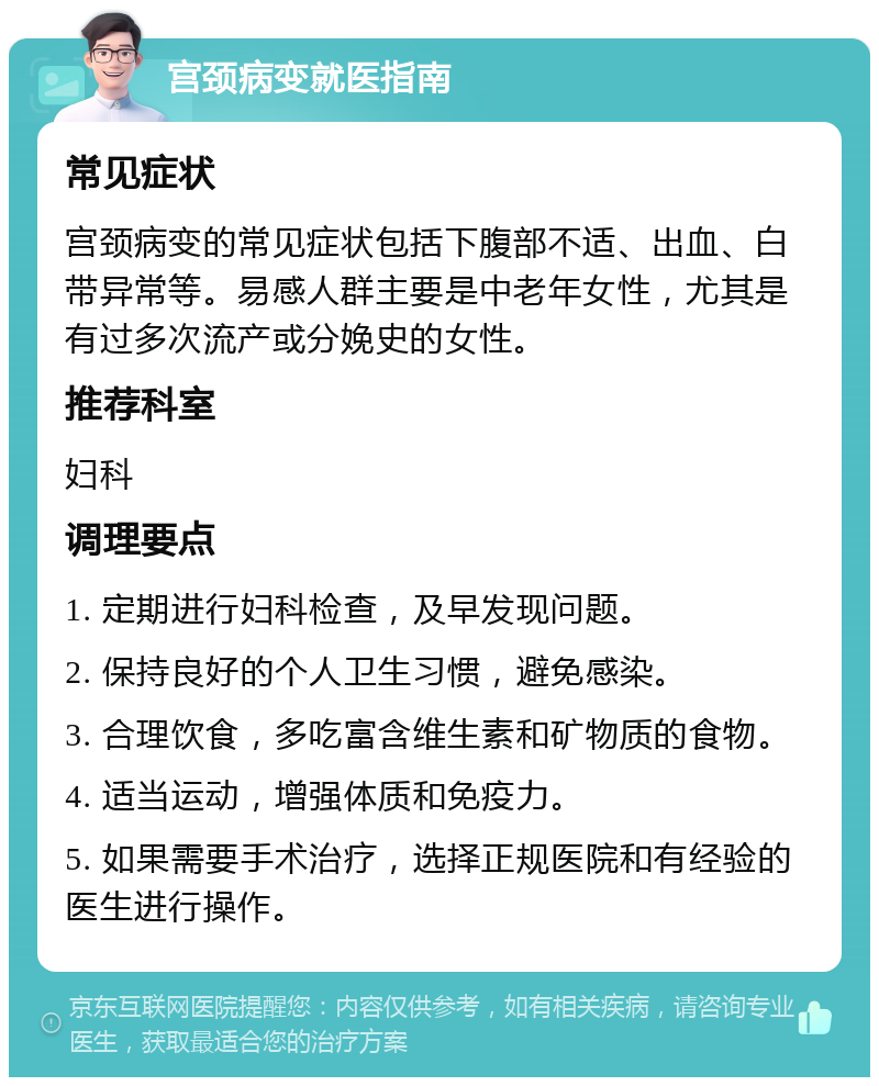 宫颈病变就医指南 常见症状 宫颈病变的常见症状包括下腹部不适、出血、白带异常等。易感人群主要是中老年女性，尤其是有过多次流产或分娩史的女性。 推荐科室 妇科 调理要点 1. 定期进行妇科检查，及早发现问题。 2. 保持良好的个人卫生习惯，避免感染。 3. 合理饮食，多吃富含维生素和矿物质的食物。 4. 适当运动，增强体质和免疫力。 5. 如果需要手术治疗，选择正规医院和有经验的医生进行操作。