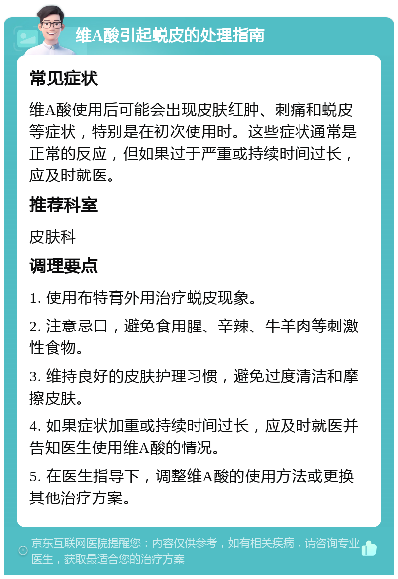 维A酸引起蜕皮的处理指南 常见症状 维A酸使用后可能会出现皮肤红肿、刺痛和蜕皮等症状，特别是在初次使用时。这些症状通常是正常的反应，但如果过于严重或持续时间过长，应及时就医。 推荐科室 皮肤科 调理要点 1. 使用布特膏外用治疗蜕皮现象。 2. 注意忌口，避免食用腥、辛辣、牛羊肉等刺激性食物。 3. 维持良好的皮肤护理习惯，避免过度清洁和摩擦皮肤。 4. 如果症状加重或持续时间过长，应及时就医并告知医生使用维A酸的情况。 5. 在医生指导下，调整维A酸的使用方法或更换其他治疗方案。