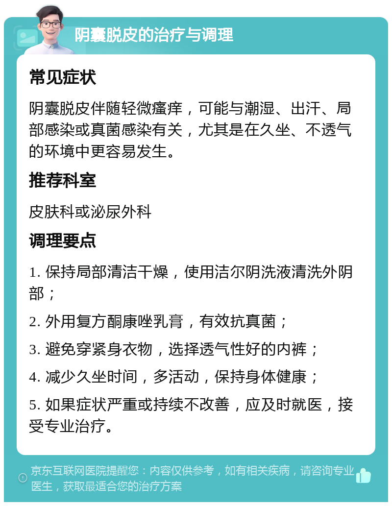 阴囊脱皮的治疗与调理 常见症状 阴囊脱皮伴随轻微瘙痒，可能与潮湿、出汗、局部感染或真菌感染有关，尤其是在久坐、不透气的环境中更容易发生。 推荐科室 皮肤科或泌尿外科 调理要点 1. 保持局部清洁干燥，使用洁尔阴洗液清洗外阴部； 2. 外用复方酮康唑乳膏，有效抗真菌； 3. 避免穿紧身衣物，选择透气性好的内裤； 4. 减少久坐时间，多活动，保持身体健康； 5. 如果症状严重或持续不改善，应及时就医，接受专业治疗。