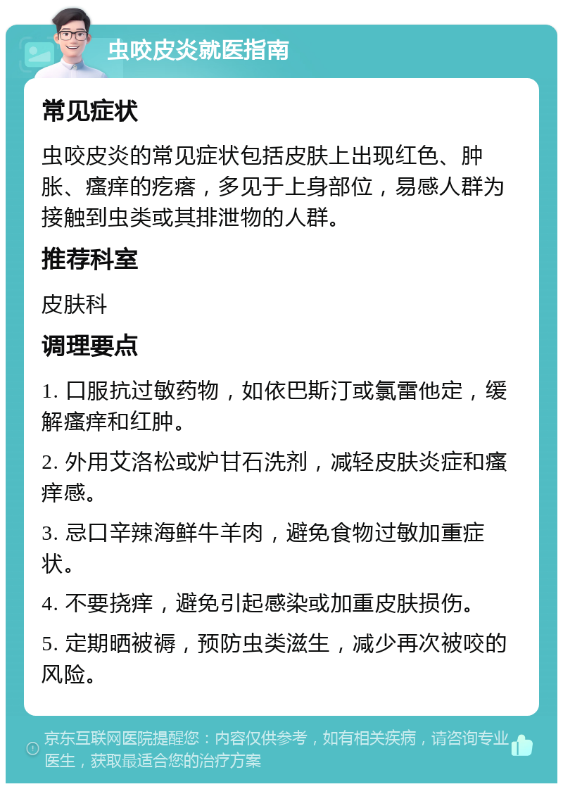 虫咬皮炎就医指南 常见症状 虫咬皮炎的常见症状包括皮肤上出现红色、肿胀、瘙痒的疙瘩，多见于上身部位，易感人群为接触到虫类或其排泄物的人群。 推荐科室 皮肤科 调理要点 1. 口服抗过敏药物，如依巴斯汀或氯雷他定，缓解瘙痒和红肿。 2. 外用艾洛松或炉甘石洗剂，减轻皮肤炎症和瘙痒感。 3. 忌口辛辣海鲜牛羊肉，避免食物过敏加重症状。 4. 不要挠痒，避免引起感染或加重皮肤损伤。 5. 定期晒被褥，预防虫类滋生，减少再次被咬的风险。