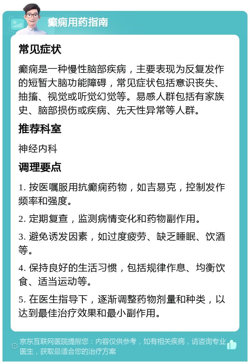 癫痫用药指南 常见症状 癫痫是一种慢性脑部疾病，主要表现为反复发作的短暂大脑功能障碍，常见症状包括意识丧失、抽搐、视觉或听觉幻觉等。易感人群包括有家族史、脑部损伤或疾病、先天性异常等人群。 推荐科室 神经内科 调理要点 1. 按医嘱服用抗癫痫药物，如吉易克，控制发作频率和强度。 2. 定期复查，监测病情变化和药物副作用。 3. 避免诱发因素，如过度疲劳、缺乏睡眠、饮酒等。 4. 保持良好的生活习惯，包括规律作息、均衡饮食、适当运动等。 5. 在医生指导下，逐渐调整药物剂量和种类，以达到最佳治疗效果和最小副作用。