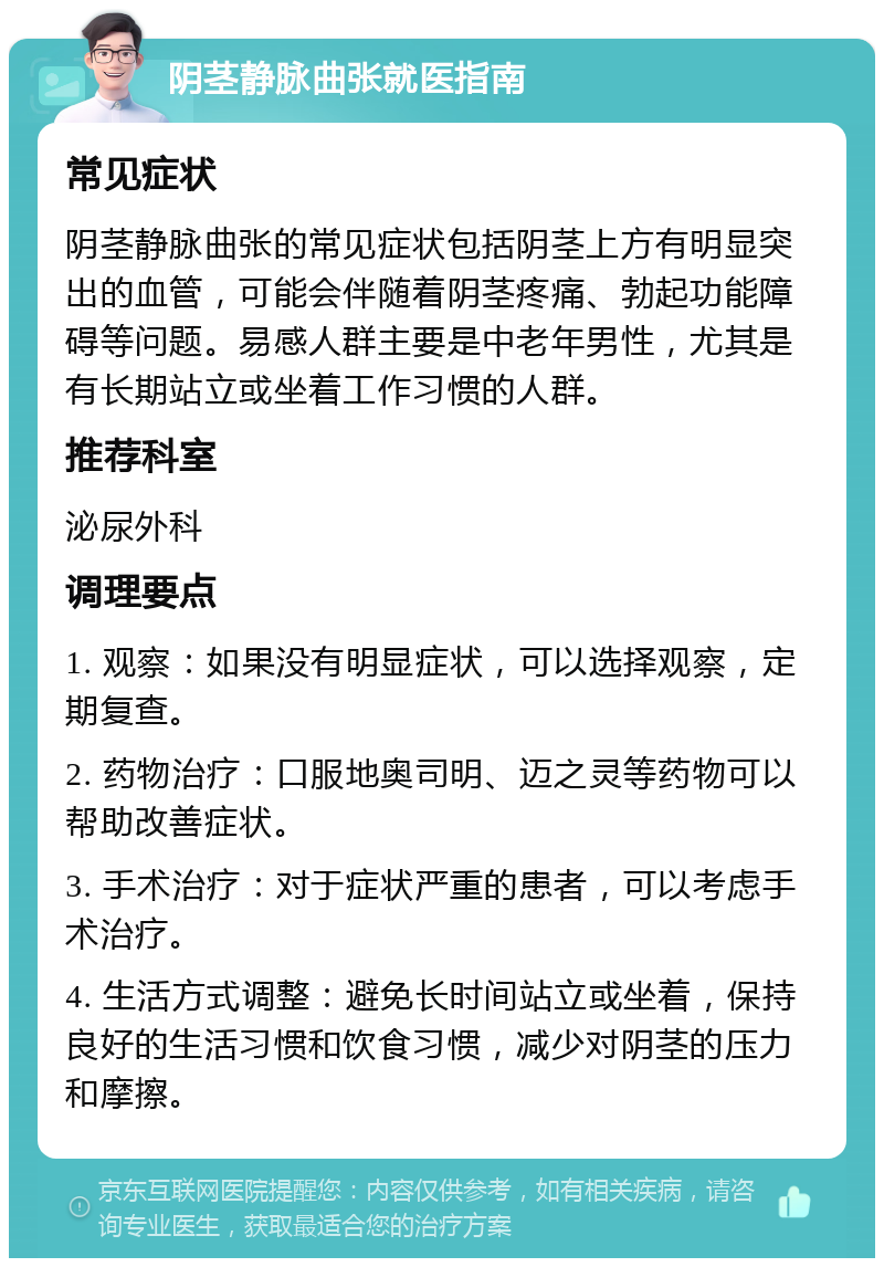 阴茎静脉曲张就医指南 常见症状 阴茎静脉曲张的常见症状包括阴茎上方有明显突出的血管，可能会伴随着阴茎疼痛、勃起功能障碍等问题。易感人群主要是中老年男性，尤其是有长期站立或坐着工作习惯的人群。 推荐科室 泌尿外科 调理要点 1. 观察：如果没有明显症状，可以选择观察，定期复查。 2. 药物治疗：口服地奥司明、迈之灵等药物可以帮助改善症状。 3. 手术治疗：对于症状严重的患者，可以考虑手术治疗。 4. 生活方式调整：避免长时间站立或坐着，保持良好的生活习惯和饮食习惯，减少对阴茎的压力和摩擦。