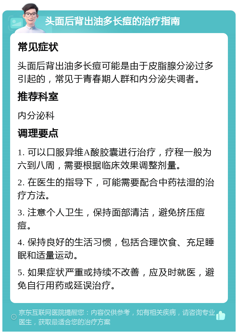 头面后背出油多长痘的治疗指南 常见症状 头面后背出油多长痘可能是由于皮脂腺分泌过多引起的，常见于青春期人群和内分泌失调者。 推荐科室 内分泌科 调理要点 1. 可以口服异维A酸胶囊进行治疗，疗程一般为六到八周，需要根据临床效果调整剂量。 2. 在医生的指导下，可能需要配合中药祛湿的治疗方法。 3. 注意个人卫生，保持面部清洁，避免挤压痘痘。 4. 保持良好的生活习惯，包括合理饮食、充足睡眠和适量运动。 5. 如果症状严重或持续不改善，应及时就医，避免自行用药或延误治疗。