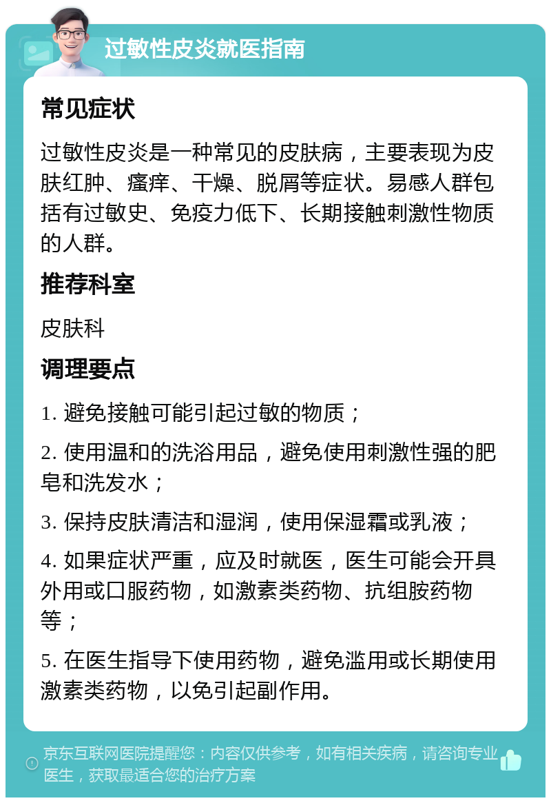 过敏性皮炎就医指南 常见症状 过敏性皮炎是一种常见的皮肤病，主要表现为皮肤红肿、瘙痒、干燥、脱屑等症状。易感人群包括有过敏史、免疫力低下、长期接触刺激性物质的人群。 推荐科室 皮肤科 调理要点 1. 避免接触可能引起过敏的物质； 2. 使用温和的洗浴用品，避免使用刺激性强的肥皂和洗发水； 3. 保持皮肤清洁和湿润，使用保湿霜或乳液； 4. 如果症状严重，应及时就医，医生可能会开具外用或口服药物，如激素类药物、抗组胺药物等； 5. 在医生指导下使用药物，避免滥用或长期使用激素类药物，以免引起副作用。