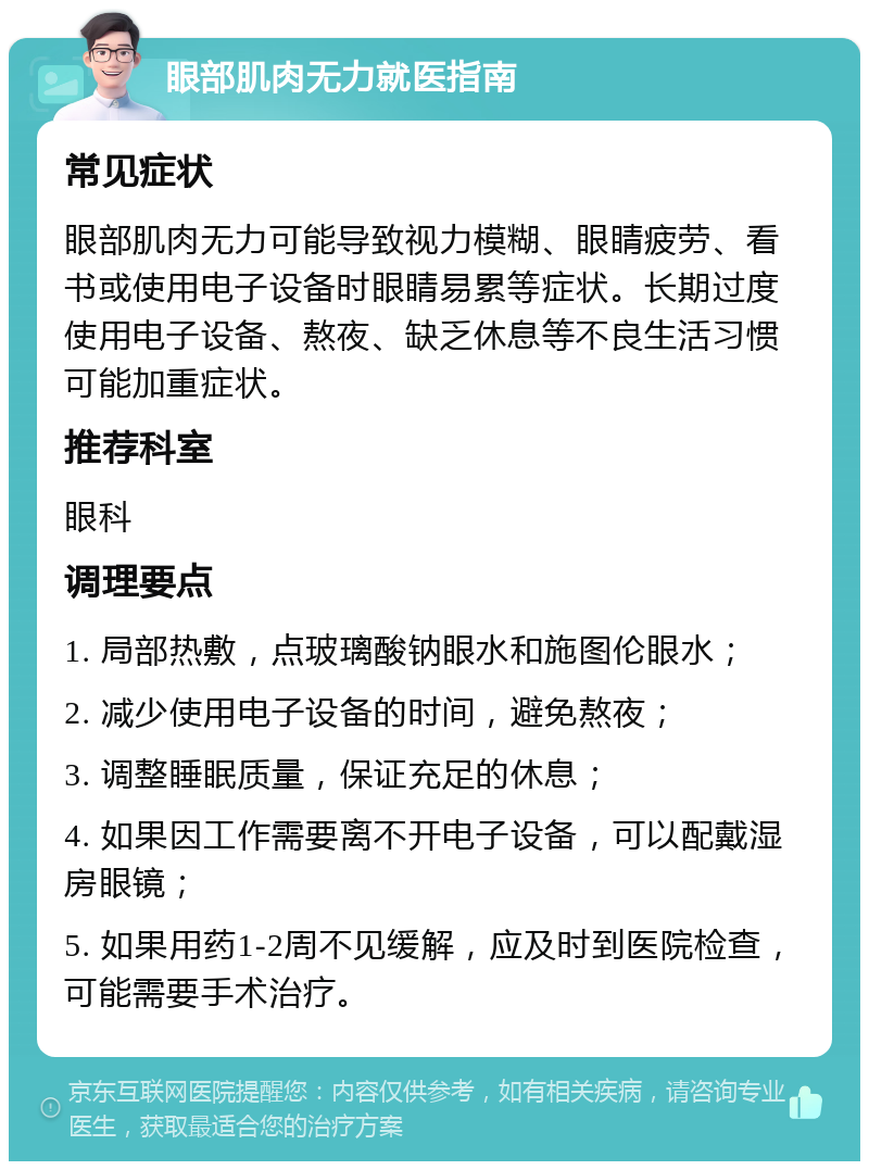 眼部肌肉无力就医指南 常见症状 眼部肌肉无力可能导致视力模糊、眼睛疲劳、看书或使用电子设备时眼睛易累等症状。长期过度使用电子设备、熬夜、缺乏休息等不良生活习惯可能加重症状。 推荐科室 眼科 调理要点 1. 局部热敷，点玻璃酸钠眼水和施图伦眼水； 2. 减少使用电子设备的时间，避免熬夜； 3. 调整睡眠质量，保证充足的休息； 4. 如果因工作需要离不开电子设备，可以配戴湿房眼镜； 5. 如果用药1-2周不见缓解，应及时到医院检查，可能需要手术治疗。