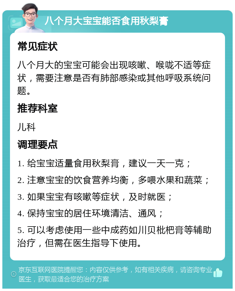 八个月大宝宝能否食用秋梨膏 常见症状 八个月大的宝宝可能会出现咳嗽、喉咙不适等症状，需要注意是否有肺部感染或其他呼吸系统问题。 推荐科室 儿科 调理要点 1. 给宝宝适量食用秋梨膏，建议一天一克； 2. 注意宝宝的饮食营养均衡，多喂水果和蔬菜； 3. 如果宝宝有咳嗽等症状，及时就医； 4. 保持宝宝的居住环境清洁、通风； 5. 可以考虑使用一些中成药如川贝枇杷膏等辅助治疗，但需在医生指导下使用。