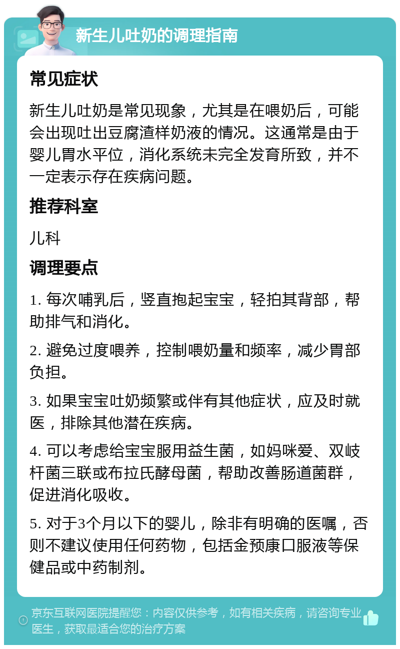 新生儿吐奶的调理指南 常见症状 新生儿吐奶是常见现象，尤其是在喂奶后，可能会出现吐出豆腐渣样奶液的情况。这通常是由于婴儿胃水平位，消化系统未完全发育所致，并不一定表示存在疾病问题。 推荐科室 儿科 调理要点 1. 每次哺乳后，竖直抱起宝宝，轻拍其背部，帮助排气和消化。 2. 避免过度喂养，控制喂奶量和频率，减少胃部负担。 3. 如果宝宝吐奶频繁或伴有其他症状，应及时就医，排除其他潜在疾病。 4. 可以考虑给宝宝服用益生菌，如妈咪爱、双岐杆菌三联或布拉氏酵母菌，帮助改善肠道菌群，促进消化吸收。 5. 对于3个月以下的婴儿，除非有明确的医嘱，否则不建议使用任何药物，包括金预康口服液等保健品或中药制剂。