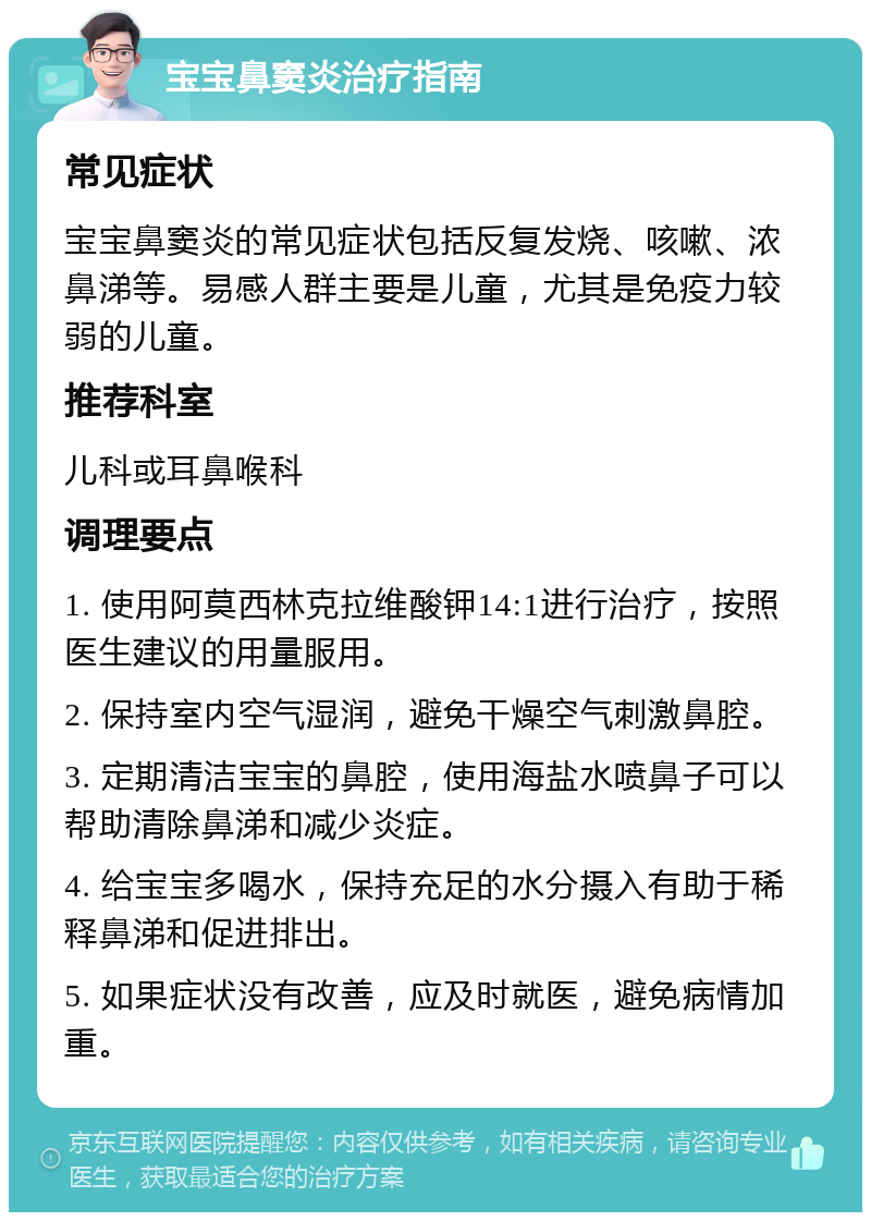 宝宝鼻窦炎治疗指南 常见症状 宝宝鼻窦炎的常见症状包括反复发烧、咳嗽、浓鼻涕等。易感人群主要是儿童，尤其是免疫力较弱的儿童。 推荐科室 儿科或耳鼻喉科 调理要点 1. 使用阿莫西林克拉维酸钾14:1进行治疗，按照医生建议的用量服用。 2. 保持室内空气湿润，避免干燥空气刺激鼻腔。 3. 定期清洁宝宝的鼻腔，使用海盐水喷鼻子可以帮助清除鼻涕和减少炎症。 4. 给宝宝多喝水，保持充足的水分摄入有助于稀释鼻涕和促进排出。 5. 如果症状没有改善，应及时就医，避免病情加重。