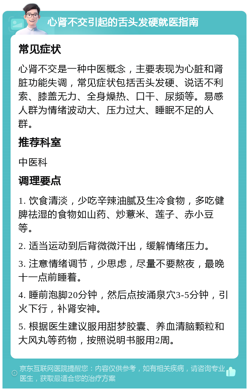 心肾不交引起的舌头发硬就医指南 常见症状 心肾不交是一种中医概念，主要表现为心脏和肾脏功能失调，常见症状包括舌头发硬、说话不利索、膝盖无力、全身燥热、口干、尿频等。易感人群为情绪波动大、压力过大、睡眠不足的人群。 推荐科室 中医科 调理要点 1. 饮食清淡，少吃辛辣油腻及生冷食物，多吃健脾祛湿的食物如山药、炒薏米、莲子、赤小豆等。 2. 适当运动到后背微微汗出，缓解情绪压力。 3. 注意情绪调节，少思虑，尽量不要熬夜，最晚十一点前睡着。 4. 睡前泡脚20分钟，然后点按涌泉穴3-5分钟，引火下行，补肾安神。 5. 根据医生建议服用甜梦胶囊、养血清脑颗粒和大风丸等药物，按照说明书服用2周。