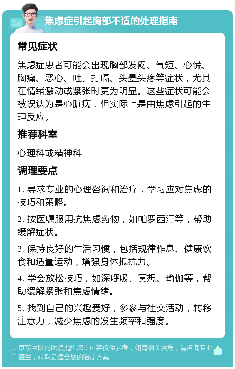 焦虑症引起胸部不适的处理指南 常见症状 焦虑症患者可能会出现胸部发闷、气短、心慌、胸痛、恶心、吐、打嗝、头晕头疼等症状，尤其在情绪激动或紧张时更为明显。这些症状可能会被误认为是心脏病，但实际上是由焦虑引起的生理反应。 推荐科室 心理科或精神科 调理要点 1. 寻求专业的心理咨询和治疗，学习应对焦虑的技巧和策略。 2. 按医嘱服用抗焦虑药物，如帕罗西汀等，帮助缓解症状。 3. 保持良好的生活习惯，包括规律作息、健康饮食和适量运动，增强身体抵抗力。 4. 学会放松技巧，如深呼吸、冥想、瑜伽等，帮助缓解紧张和焦虑情绪。 5. 找到自己的兴趣爱好，多参与社交活动，转移注意力，减少焦虑的发生频率和强度。