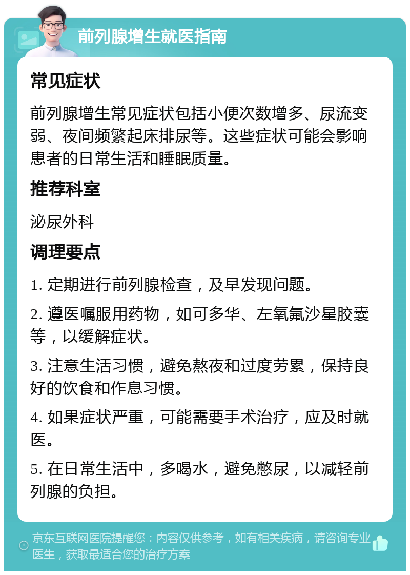 前列腺增生就医指南 常见症状 前列腺增生常见症状包括小便次数增多、尿流变弱、夜间频繁起床排尿等。这些症状可能会影响患者的日常生活和睡眠质量。 推荐科室 泌尿外科 调理要点 1. 定期进行前列腺检查，及早发现问题。 2. 遵医嘱服用药物，如可多华、左氧氟沙星胶囊等，以缓解症状。 3. 注意生活习惯，避免熬夜和过度劳累，保持良好的饮食和作息习惯。 4. 如果症状严重，可能需要手术治疗，应及时就医。 5. 在日常生活中，多喝水，避免憋尿，以减轻前列腺的负担。