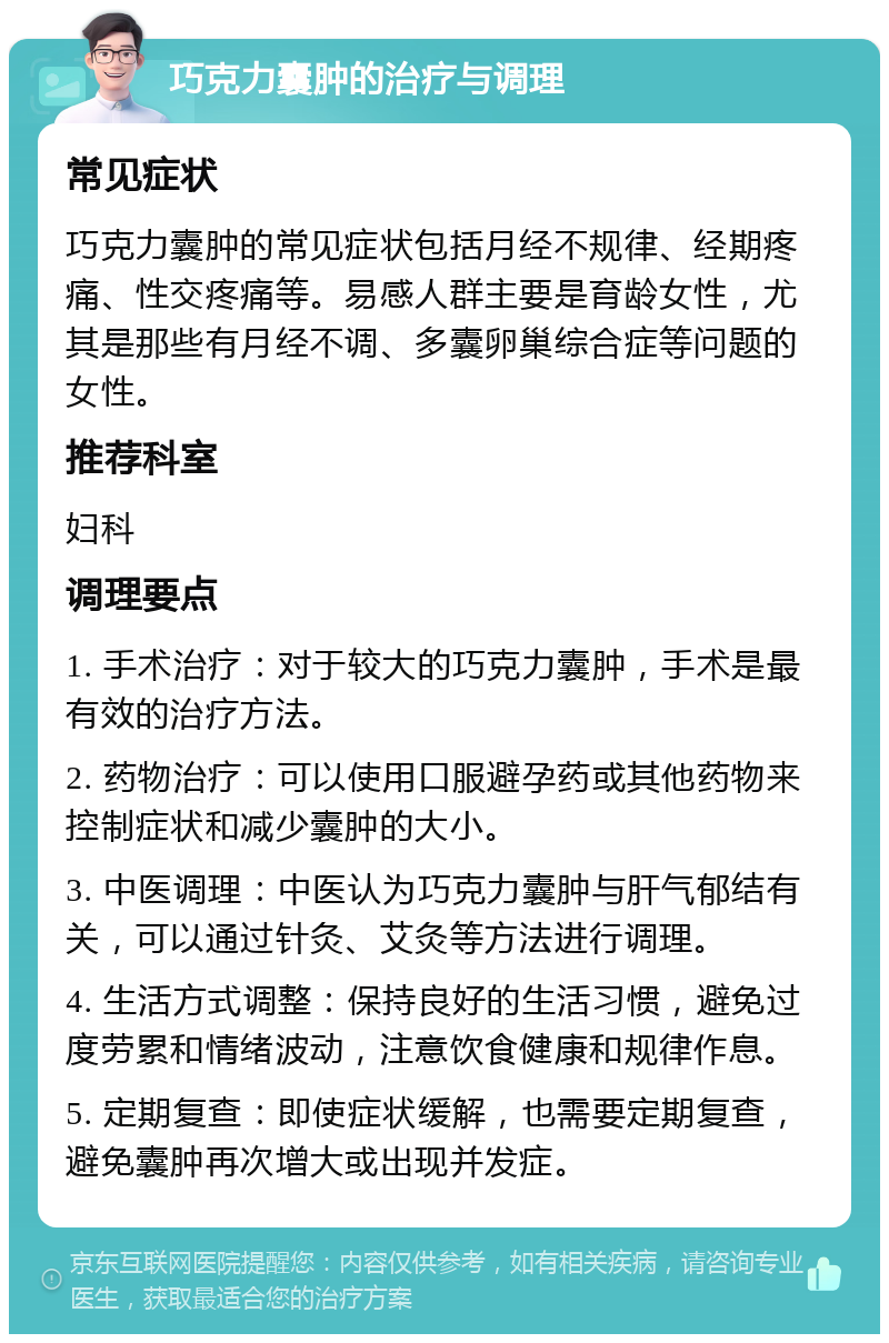 巧克力囊肿的治疗与调理 常见症状 巧克力囊肿的常见症状包括月经不规律、经期疼痛、性交疼痛等。易感人群主要是育龄女性，尤其是那些有月经不调、多囊卵巢综合症等问题的女性。 推荐科室 妇科 调理要点 1. 手术治疗：对于较大的巧克力囊肿，手术是最有效的治疗方法。 2. 药物治疗：可以使用口服避孕药或其他药物来控制症状和减少囊肿的大小。 3. 中医调理：中医认为巧克力囊肿与肝气郁结有关，可以通过针灸、艾灸等方法进行调理。 4. 生活方式调整：保持良好的生活习惯，避免过度劳累和情绪波动，注意饮食健康和规律作息。 5. 定期复查：即使症状缓解，也需要定期复查，避免囊肿再次增大或出现并发症。