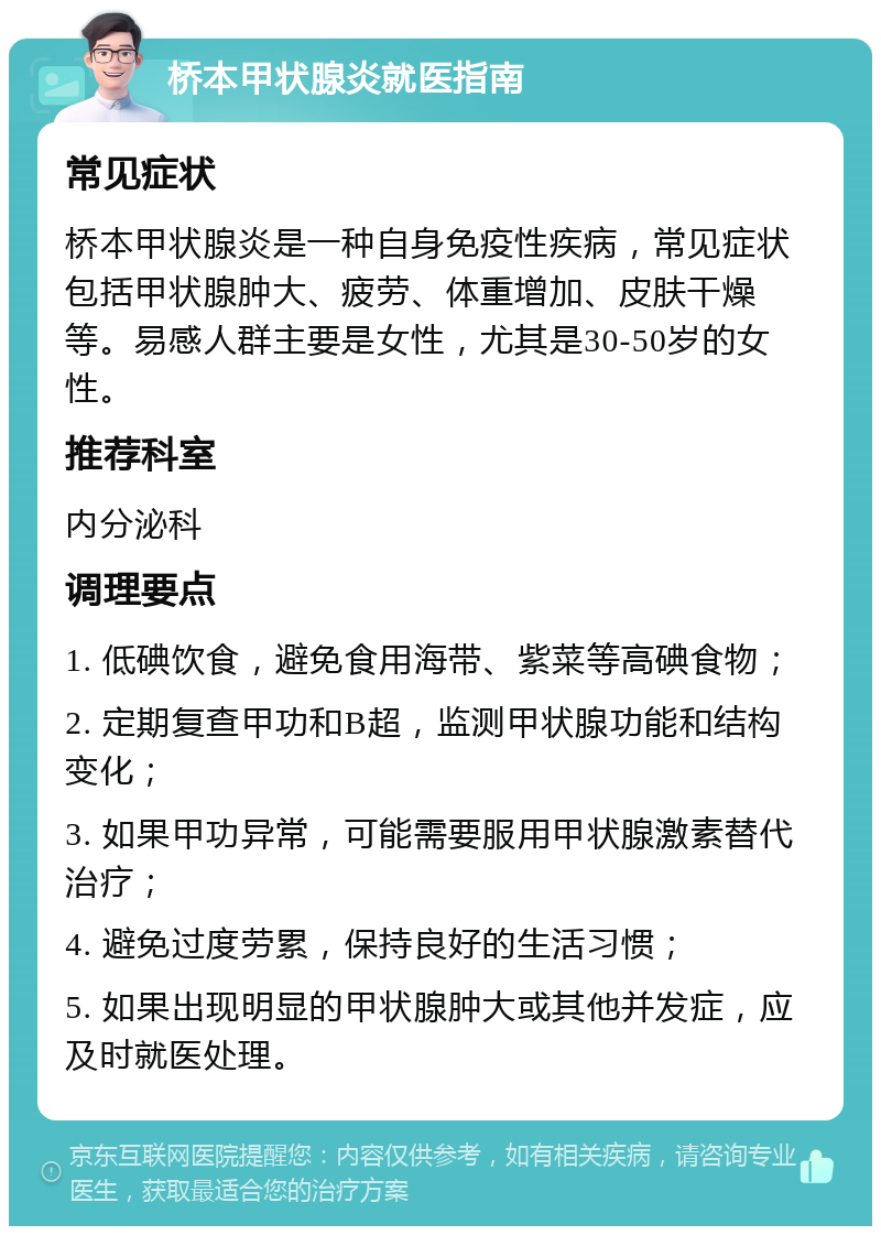 桥本甲状腺炎就医指南 常见症状 桥本甲状腺炎是一种自身免疫性疾病，常见症状包括甲状腺肿大、疲劳、体重增加、皮肤干燥等。易感人群主要是女性，尤其是30-50岁的女性。 推荐科室 内分泌科 调理要点 1. 低碘饮食，避免食用海带、紫菜等高碘食物； 2. 定期复查甲功和B超，监测甲状腺功能和结构变化； 3. 如果甲功异常，可能需要服用甲状腺激素替代治疗； 4. 避免过度劳累，保持良好的生活习惯； 5. 如果出现明显的甲状腺肿大或其他并发症，应及时就医处理。