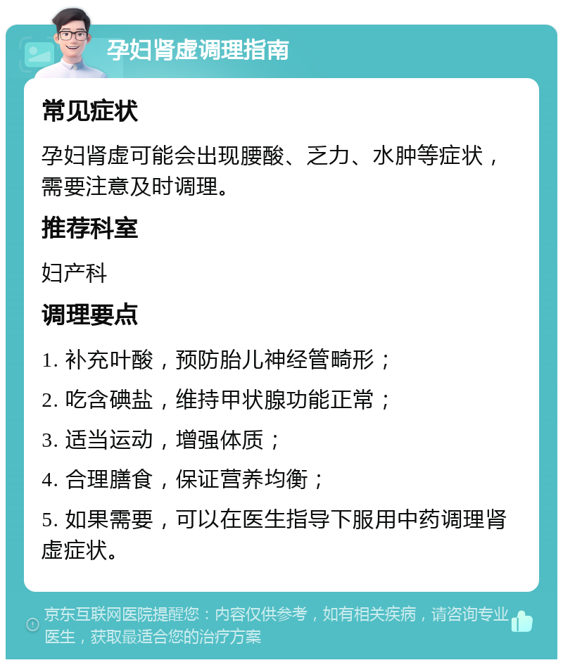 孕妇肾虚调理指南 常见症状 孕妇肾虚可能会出现腰酸、乏力、水肿等症状，需要注意及时调理。 推荐科室 妇产科 调理要点 1. 补充叶酸，预防胎儿神经管畸形； 2. 吃含碘盐，维持甲状腺功能正常； 3. 适当运动，增强体质； 4. 合理膳食，保证营养均衡； 5. 如果需要，可以在医生指导下服用中药调理肾虚症状。