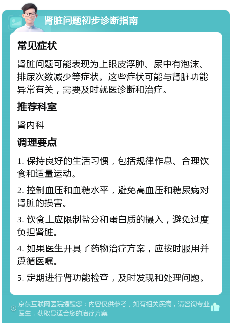 肾脏问题初步诊断指南 常见症状 肾脏问题可能表现为上眼皮浮肿、尿中有泡沫、排尿次数减少等症状。这些症状可能与肾脏功能异常有关，需要及时就医诊断和治疗。 推荐科室 肾内科 调理要点 1. 保持良好的生活习惯，包括规律作息、合理饮食和适量运动。 2. 控制血压和血糖水平，避免高血压和糖尿病对肾脏的损害。 3. 饮食上应限制盐分和蛋白质的摄入，避免过度负担肾脏。 4. 如果医生开具了药物治疗方案，应按时服用并遵循医嘱。 5. 定期进行肾功能检查，及时发现和处理问题。