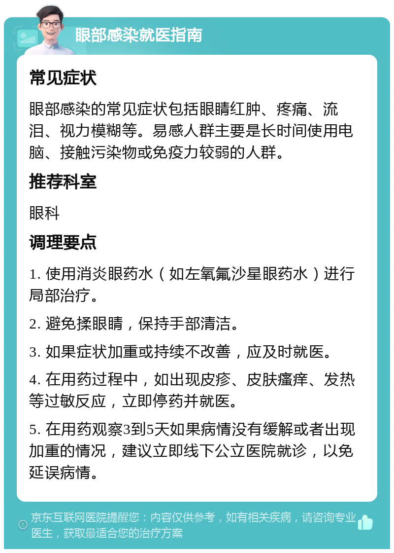 眼部感染就医指南 常见症状 眼部感染的常见症状包括眼睛红肿、疼痛、流泪、视力模糊等。易感人群主要是长时间使用电脑、接触污染物或免疫力较弱的人群。 推荐科室 眼科 调理要点 1. 使用消炎眼药水（如左氧氟沙星眼药水）进行局部治疗。 2. 避免揉眼睛，保持手部清洁。 3. 如果症状加重或持续不改善，应及时就医。 4. 在用药过程中，如出现皮疹、皮肤瘙痒、发热等过敏反应，立即停药并就医。 5. 在用药观察3到5天如果病情没有缓解或者出现加重的情况，建议立即线下公立医院就诊，以免延误病情。