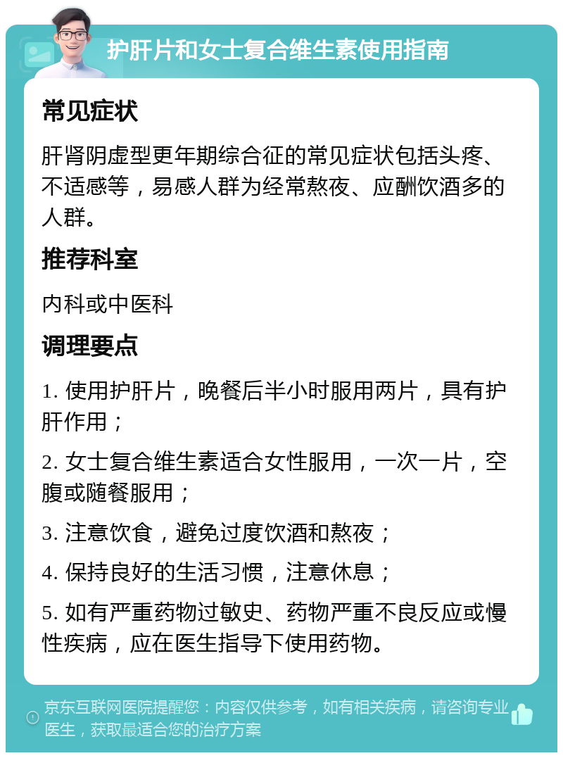 护肝片和女士复合维生素使用指南 常见症状 肝肾阴虚型更年期综合征的常见症状包括头疼、不适感等，易感人群为经常熬夜、应酬饮酒多的人群。 推荐科室 内科或中医科 调理要点 1. 使用护肝片，晚餐后半小时服用两片，具有护肝作用； 2. 女士复合维生素适合女性服用，一次一片，空腹或随餐服用； 3. 注意饮食，避免过度饮酒和熬夜； 4. 保持良好的生活习惯，注意休息； 5. 如有严重药物过敏史、药物严重不良反应或慢性疾病，应在医生指导下使用药物。