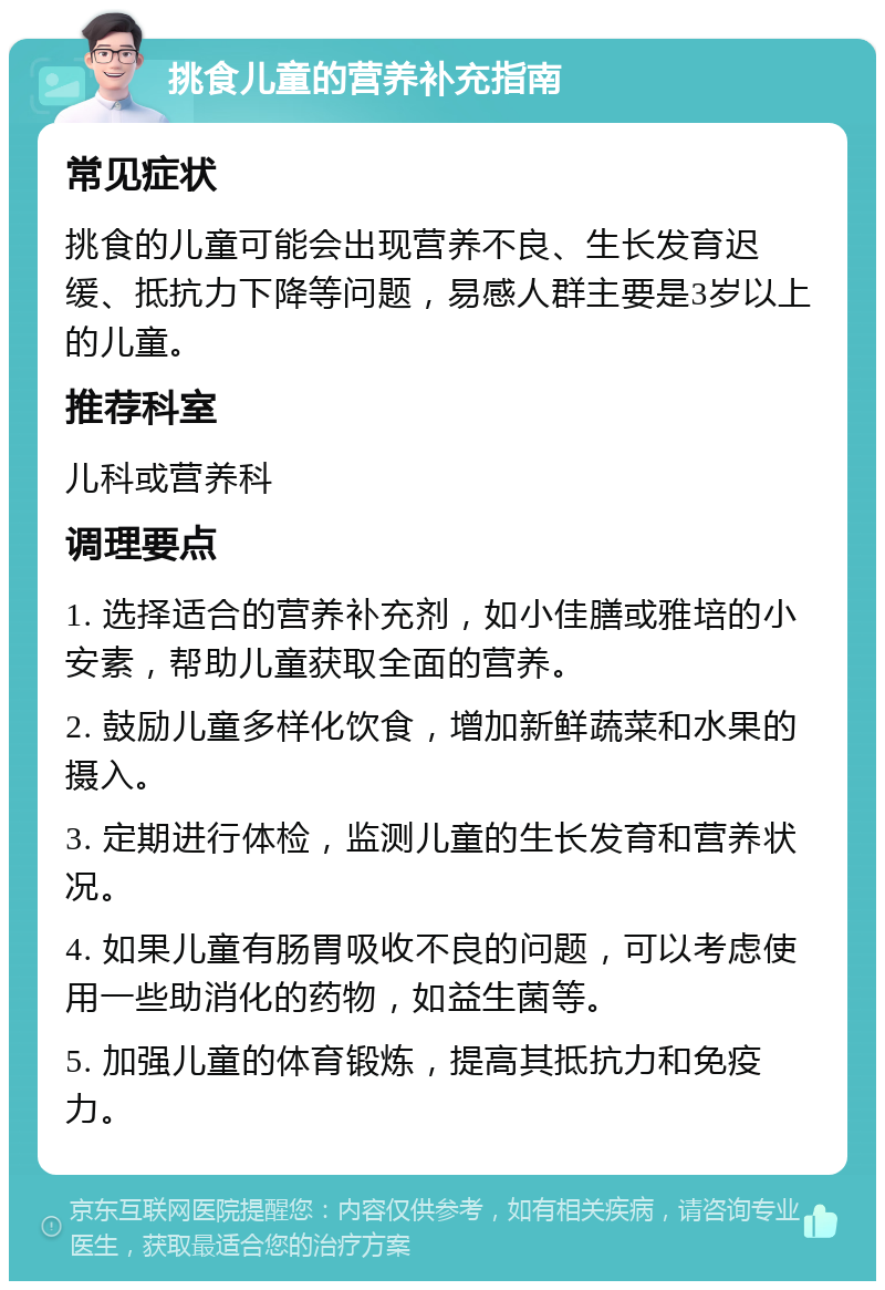 挑食儿童的营养补充指南 常见症状 挑食的儿童可能会出现营养不良、生长发育迟缓、抵抗力下降等问题，易感人群主要是3岁以上的儿童。 推荐科室 儿科或营养科 调理要点 1. 选择适合的营养补充剂，如小佳膳或雅培的小安素，帮助儿童获取全面的营养。 2. 鼓励儿童多样化饮食，增加新鲜蔬菜和水果的摄入。 3. 定期进行体检，监测儿童的生长发育和营养状况。 4. 如果儿童有肠胃吸收不良的问题，可以考虑使用一些助消化的药物，如益生菌等。 5. 加强儿童的体育锻炼，提高其抵抗力和免疫力。