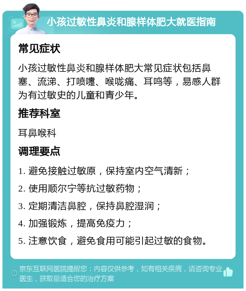 小孩过敏性鼻炎和腺样体肥大就医指南 常见症状 小孩过敏性鼻炎和腺样体肥大常见症状包括鼻塞、流涕、打喷嚏、喉咙痛、耳鸣等，易感人群为有过敏史的儿童和青少年。 推荐科室 耳鼻喉科 调理要点 1. 避免接触过敏原，保持室内空气清新； 2. 使用顺尔宁等抗过敏药物； 3. 定期清洁鼻腔，保持鼻腔湿润； 4. 加强锻炼，提高免疫力； 5. 注意饮食，避免食用可能引起过敏的食物。