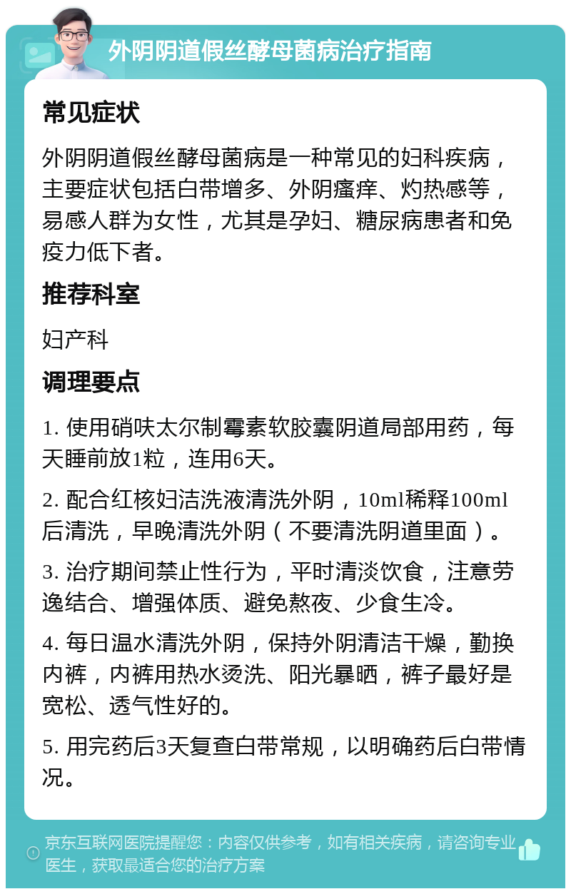 外阴阴道假丝酵母菌病治疗指南 常见症状 外阴阴道假丝酵母菌病是一种常见的妇科疾病，主要症状包括白带增多、外阴瘙痒、灼热感等，易感人群为女性，尤其是孕妇、糖尿病患者和免疫力低下者。 推荐科室 妇产科 调理要点 1. 使用硝呋太尔制霉素软胶囊阴道局部用药，每天睡前放1粒，连用6天。 2. 配合红核妇洁洗液清洗外阴，10ml稀释100ml后清洗，早晚清洗外阴（不要清洗阴道里面）。 3. 治疗期间禁止性行为，平时清淡饮食，注意劳逸结合、增强体质、避免熬夜、少食生冷。 4. 每日温水清洗外阴，保持外阴清洁干燥，勤换内裤，内裤用热水烫洗、阳光暴晒，裤子最好是宽松、透气性好的。 5. 用完药后3天复查白带常规，以明确药后白带情况。