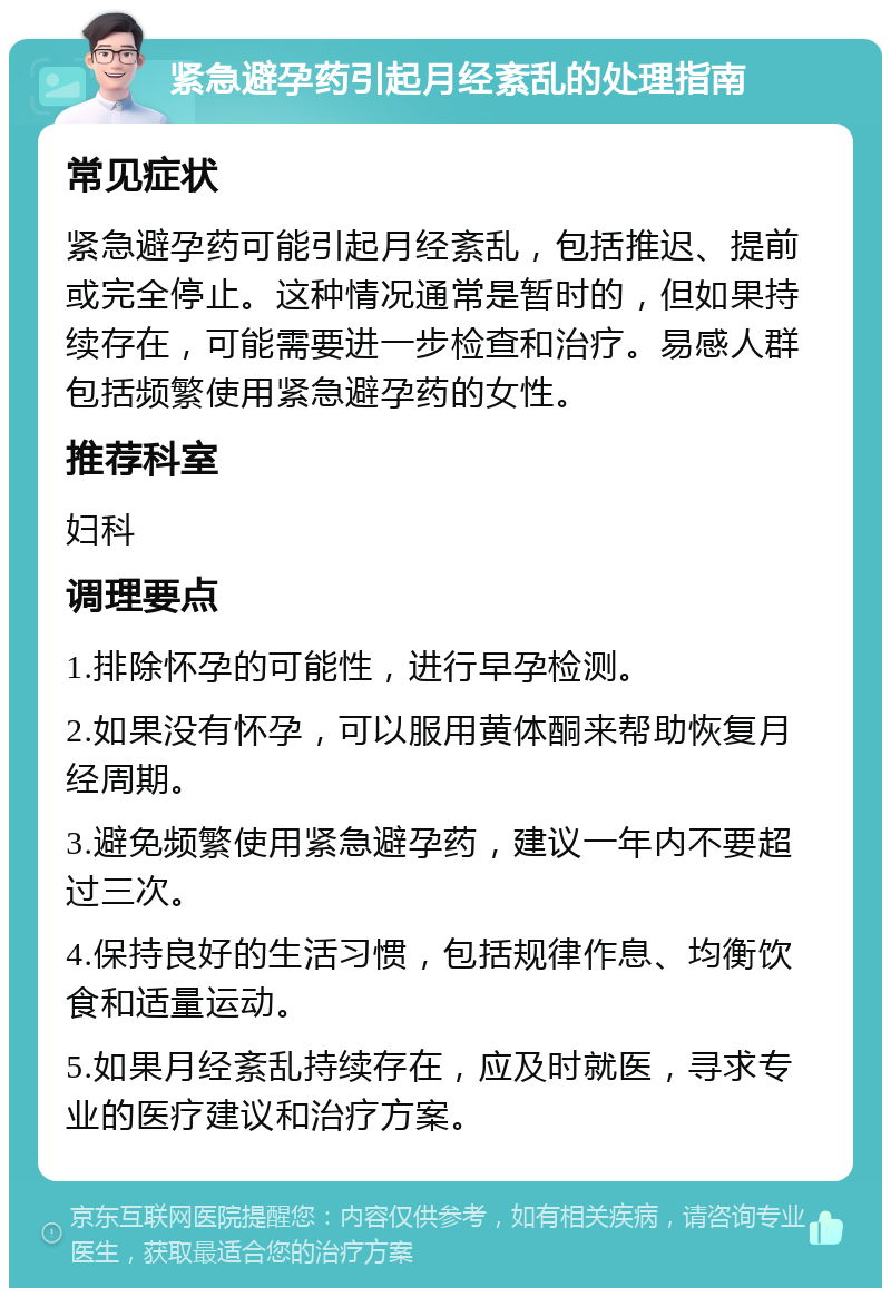 紧急避孕药引起月经紊乱的处理指南 常见症状 紧急避孕药可能引起月经紊乱，包括推迟、提前或完全停止。这种情况通常是暂时的，但如果持续存在，可能需要进一步检查和治疗。易感人群包括频繁使用紧急避孕药的女性。 推荐科室 妇科 调理要点 1.排除怀孕的可能性，进行早孕检测。 2.如果没有怀孕，可以服用黄体酮来帮助恢复月经周期。 3.避免频繁使用紧急避孕药，建议一年内不要超过三次。 4.保持良好的生活习惯，包括规律作息、均衡饮食和适量运动。 5.如果月经紊乱持续存在，应及时就医，寻求专业的医疗建议和治疗方案。