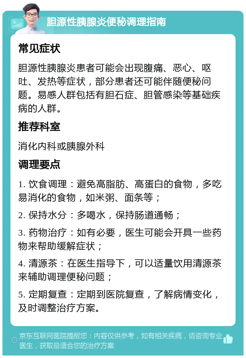 胆源性胰腺炎便秘调理指南 常见症状 胆源性胰腺炎患者可能会出现腹痛、恶心、呕吐、发热等症状，部分患者还可能伴随便秘问题。易感人群包括有胆石症、胆管感染等基础疾病的人群。 推荐科室 消化内科或胰腺外科 调理要点 1. 饮食调理：避免高脂肪、高蛋白的食物，多吃易消化的食物，如米粥、面条等； 2. 保持水分：多喝水，保持肠道通畅； 3. 药物治疗：如有必要，医生可能会开具一些药物来帮助缓解症状； 4. 清源茶：在医生指导下，可以适量饮用清源茶来辅助调理便秘问题； 5. 定期复查：定期到医院复查，了解病情变化，及时调整治疗方案。