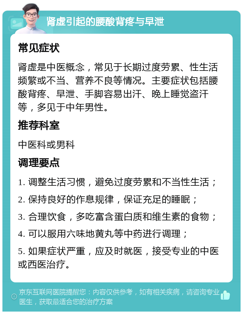 肾虚引起的腰酸背疼与早泄 常见症状 肾虚是中医概念，常见于长期过度劳累、性生活频繁或不当、营养不良等情况。主要症状包括腰酸背疼、早泄、手脚容易出汗、晚上睡觉盗汗等，多见于中年男性。 推荐科室 中医科或男科 调理要点 1. 调整生活习惯，避免过度劳累和不当性生活； 2. 保持良好的作息规律，保证充足的睡眠； 3. 合理饮食，多吃富含蛋白质和维生素的食物； 4. 可以服用六味地黄丸等中药进行调理； 5. 如果症状严重，应及时就医，接受专业的中医或西医治疗。