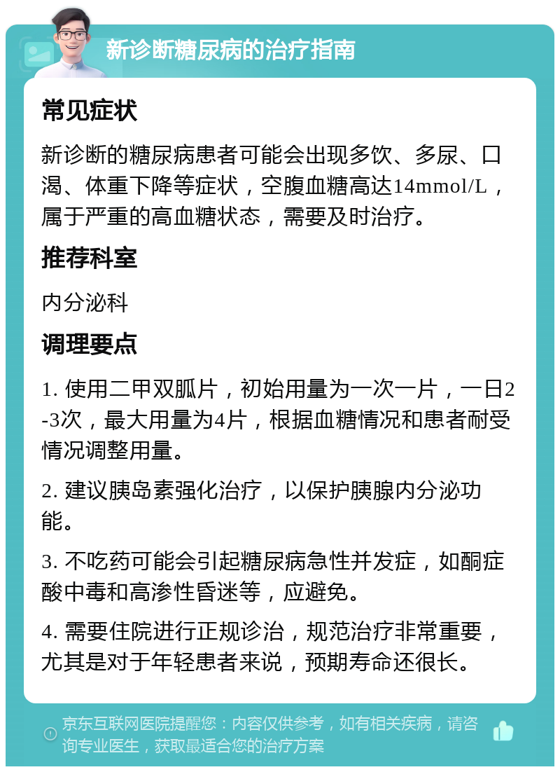 新诊断糖尿病的治疗指南 常见症状 新诊断的糖尿病患者可能会出现多饮、多尿、口渴、体重下降等症状，空腹血糖高达14mmol/L，属于严重的高血糖状态，需要及时治疗。 推荐科室 内分泌科 调理要点 1. 使用二甲双胍片，初始用量为一次一片，一日2-3次，最大用量为4片，根据血糖情况和患者耐受情况调整用量。 2. 建议胰岛素强化治疗，以保护胰腺内分泌功能。 3. 不吃药可能会引起糖尿病急性并发症，如酮症酸中毒和高渗性昏迷等，应避免。 4. 需要住院进行正规诊治，规范治疗非常重要，尤其是对于年轻患者来说，预期寿命还很长。