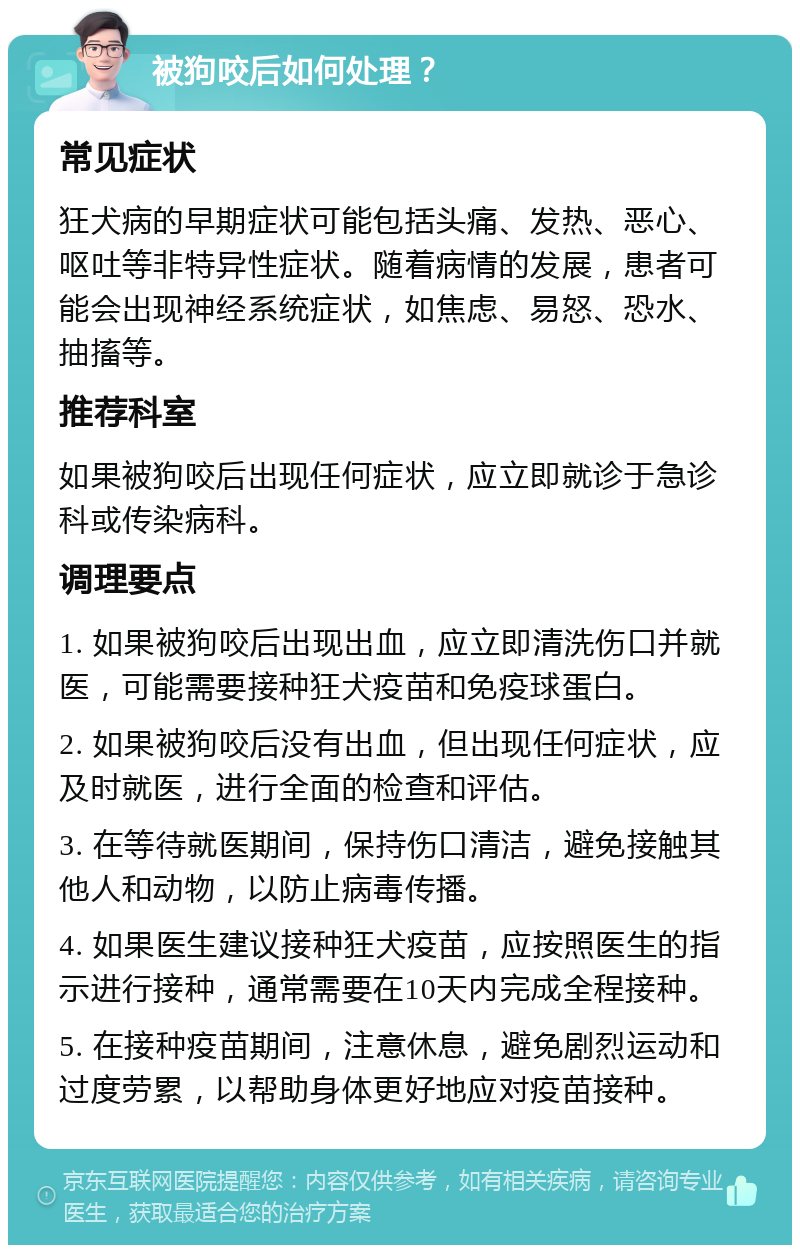 被狗咬后如何处理？ 常见症状 狂犬病的早期症状可能包括头痛、发热、恶心、呕吐等非特异性症状。随着病情的发展，患者可能会出现神经系统症状，如焦虑、易怒、恐水、抽搐等。 推荐科室 如果被狗咬后出现任何症状，应立即就诊于急诊科或传染病科。 调理要点 1. 如果被狗咬后出现出血，应立即清洗伤口并就医，可能需要接种狂犬疫苗和免疫球蛋白。 2. 如果被狗咬后没有出血，但出现任何症状，应及时就医，进行全面的检查和评估。 3. 在等待就医期间，保持伤口清洁，避免接触其他人和动物，以防止病毒传播。 4. 如果医生建议接种狂犬疫苗，应按照医生的指示进行接种，通常需要在10天内完成全程接种。 5. 在接种疫苗期间，注意休息，避免剧烈运动和过度劳累，以帮助身体更好地应对疫苗接种。