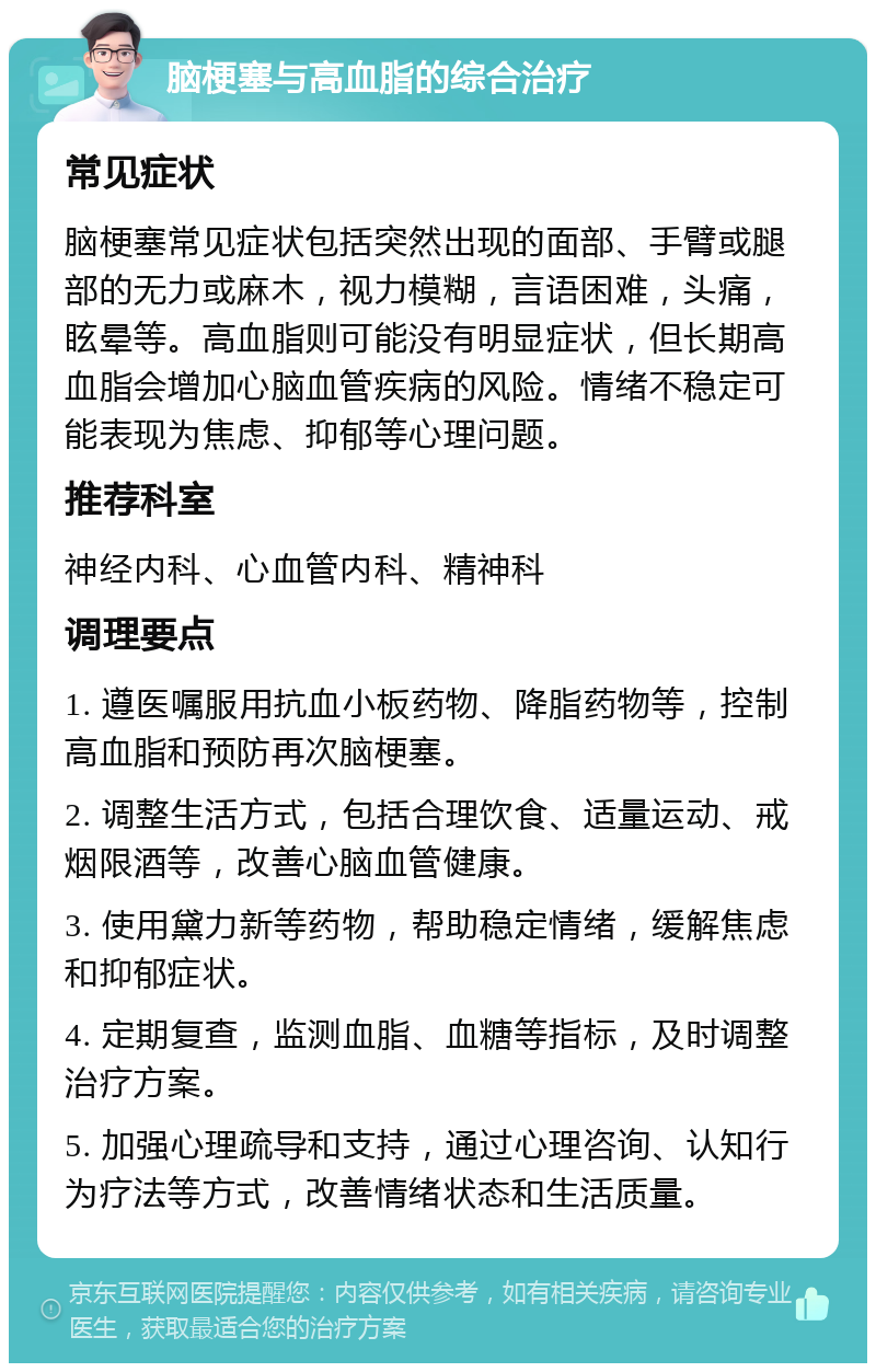 脑梗塞与高血脂的综合治疗 常见症状 脑梗塞常见症状包括突然出现的面部、手臂或腿部的无力或麻木，视力模糊，言语困难，头痛，眩晕等。高血脂则可能没有明显症状，但长期高血脂会增加心脑血管疾病的风险。情绪不稳定可能表现为焦虑、抑郁等心理问题。 推荐科室 神经内科、心血管内科、精神科 调理要点 1. 遵医嘱服用抗血小板药物、降脂药物等，控制高血脂和预防再次脑梗塞。 2. 调整生活方式，包括合理饮食、适量运动、戒烟限酒等，改善心脑血管健康。 3. 使用黛力新等药物，帮助稳定情绪，缓解焦虑和抑郁症状。 4. 定期复查，监测血脂、血糖等指标，及时调整治疗方案。 5. 加强心理疏导和支持，通过心理咨询、认知行为疗法等方式，改善情绪状态和生活质量。