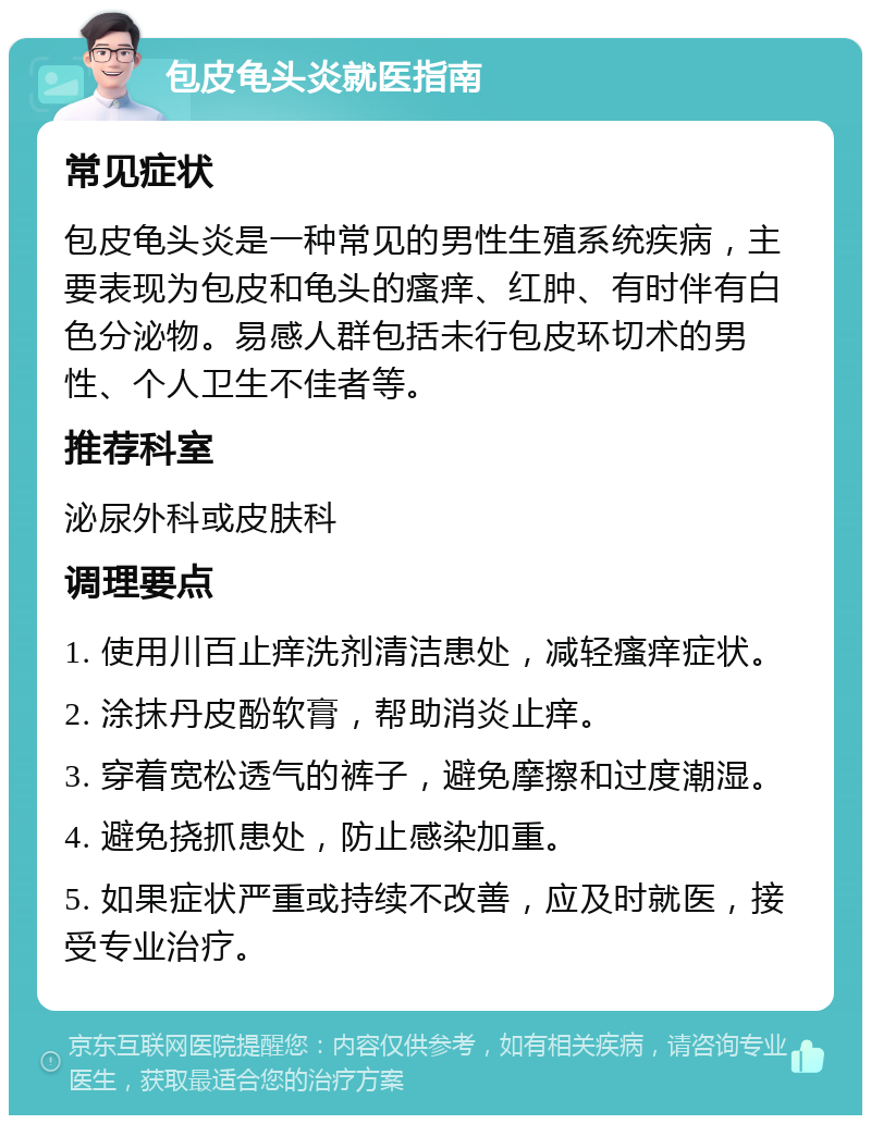 包皮龟头炎就医指南 常见症状 包皮龟头炎是一种常见的男性生殖系统疾病，主要表现为包皮和龟头的瘙痒、红肿、有时伴有白色分泌物。易感人群包括未行包皮环切术的男性、个人卫生不佳者等。 推荐科室 泌尿外科或皮肤科 调理要点 1. 使用川百止痒洗剂清洁患处，减轻瘙痒症状。 2. 涂抹丹皮酚软膏，帮助消炎止痒。 3. 穿着宽松透气的裤子，避免摩擦和过度潮湿。 4. 避免挠抓患处，防止感染加重。 5. 如果症状严重或持续不改善，应及时就医，接受专业治疗。