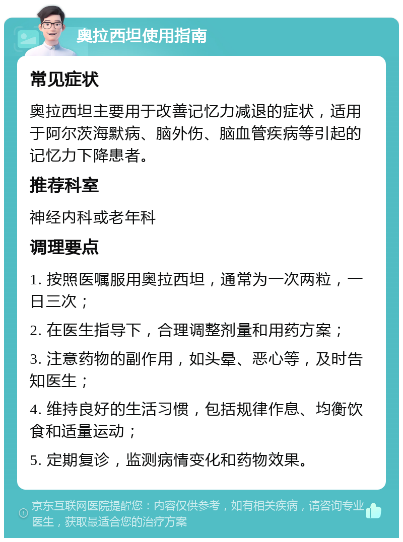 奥拉西坦使用指南 常见症状 奥拉西坦主要用于改善记忆力减退的症状，适用于阿尔茨海默病、脑外伤、脑血管疾病等引起的记忆力下降患者。 推荐科室 神经内科或老年科 调理要点 1. 按照医嘱服用奥拉西坦，通常为一次两粒，一日三次； 2. 在医生指导下，合理调整剂量和用药方案； 3. 注意药物的副作用，如头晕、恶心等，及时告知医生； 4. 维持良好的生活习惯，包括规律作息、均衡饮食和适量运动； 5. 定期复诊，监测病情变化和药物效果。