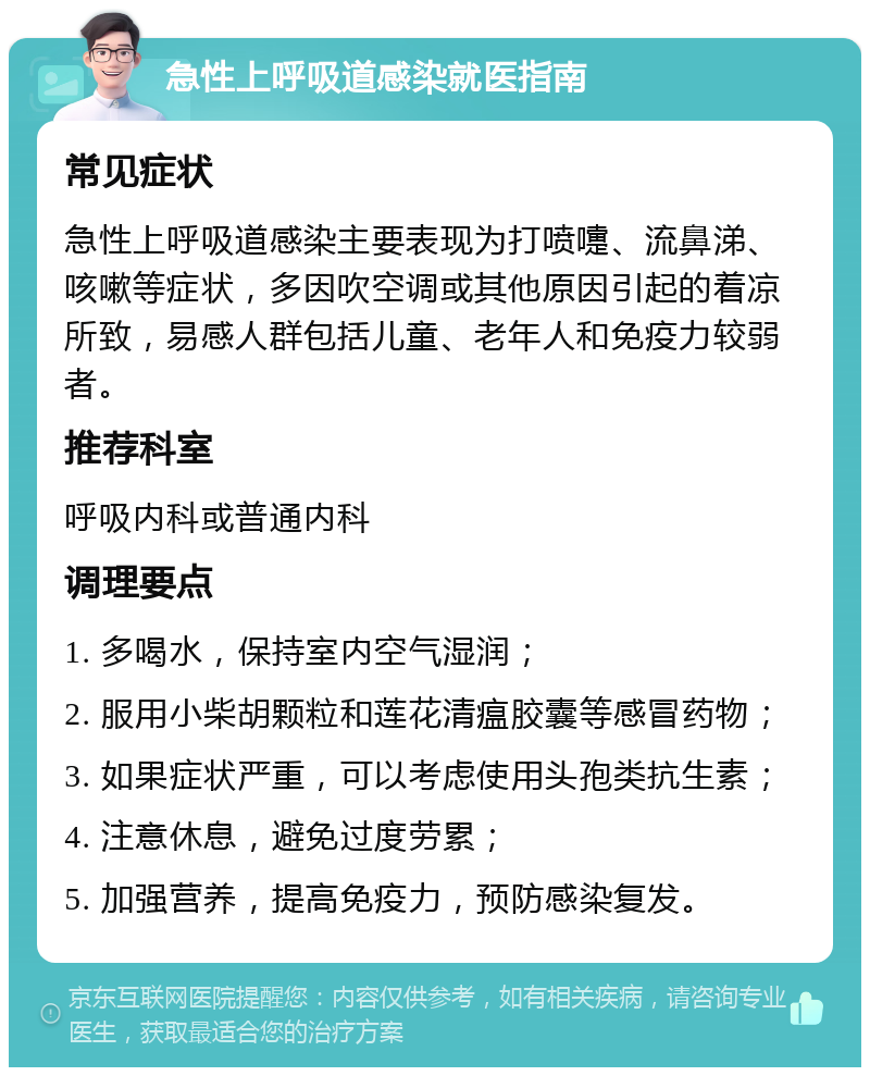 急性上呼吸道感染就医指南 常见症状 急性上呼吸道感染主要表现为打喷嚏、流鼻涕、咳嗽等症状，多因吹空调或其他原因引起的着凉所致，易感人群包括儿童、老年人和免疫力较弱者。 推荐科室 呼吸内科或普通内科 调理要点 1. 多喝水，保持室内空气湿润； 2. 服用小柴胡颗粒和莲花清瘟胶囊等感冒药物； 3. 如果症状严重，可以考虑使用头孢类抗生素； 4. 注意休息，避免过度劳累； 5. 加强营养，提高免疫力，预防感染复发。