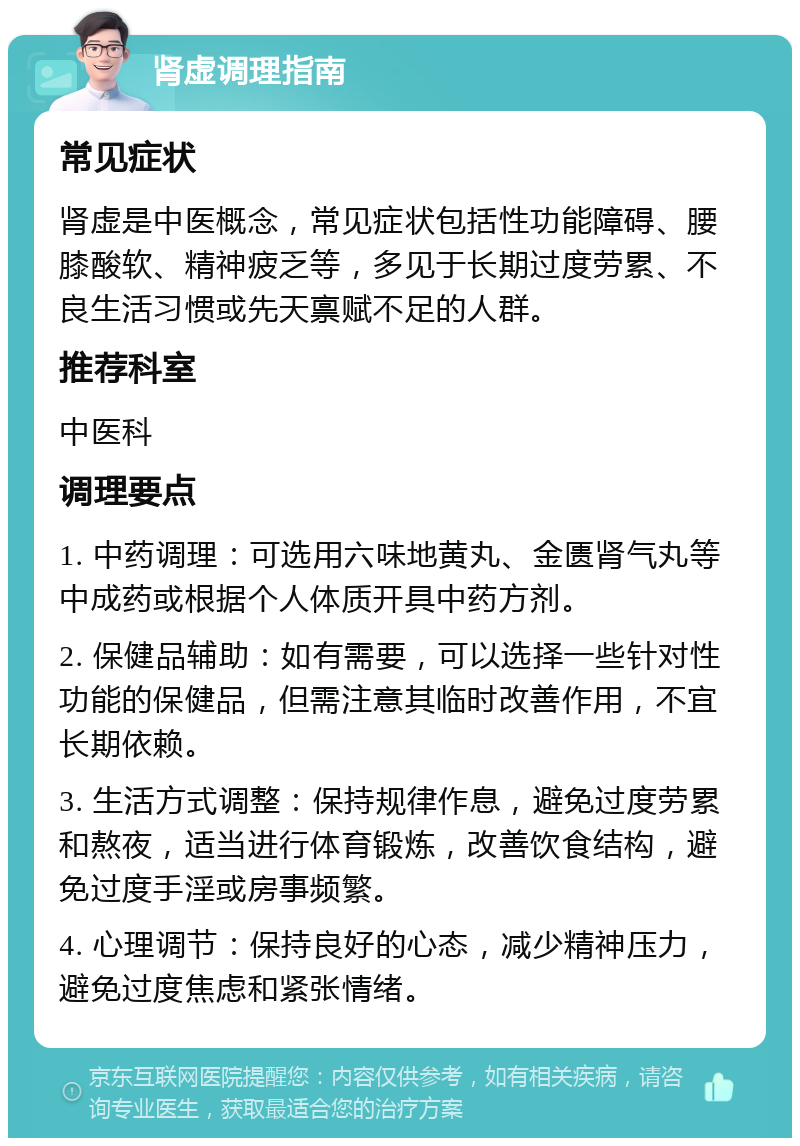 肾虚调理指南 常见症状 肾虚是中医概念，常见症状包括性功能障碍、腰膝酸软、精神疲乏等，多见于长期过度劳累、不良生活习惯或先天禀赋不足的人群。 推荐科室 中医科 调理要点 1. 中药调理：可选用六味地黄丸、金匮肾气丸等中成药或根据个人体质开具中药方剂。 2. 保健品辅助：如有需要，可以选择一些针对性功能的保健品，但需注意其临时改善作用，不宜长期依赖。 3. 生活方式调整：保持规律作息，避免过度劳累和熬夜，适当进行体育锻炼，改善饮食结构，避免过度手淫或房事频繁。 4. 心理调节：保持良好的心态，减少精神压力，避免过度焦虑和紧张情绪。