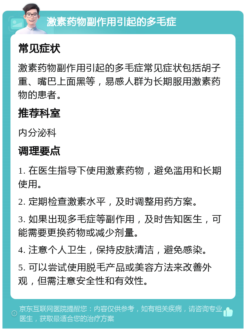 激素药物副作用引起的多毛症 常见症状 激素药物副作用引起的多毛症常见症状包括胡子重、嘴巴上面黑等，易感人群为长期服用激素药物的患者。 推荐科室 内分泌科 调理要点 1. 在医生指导下使用激素药物，避免滥用和长期使用。 2. 定期检查激素水平，及时调整用药方案。 3. 如果出现多毛症等副作用，及时告知医生，可能需要更换药物或减少剂量。 4. 注意个人卫生，保持皮肤清洁，避免感染。 5. 可以尝试使用脱毛产品或美容方法来改善外观，但需注意安全性和有效性。