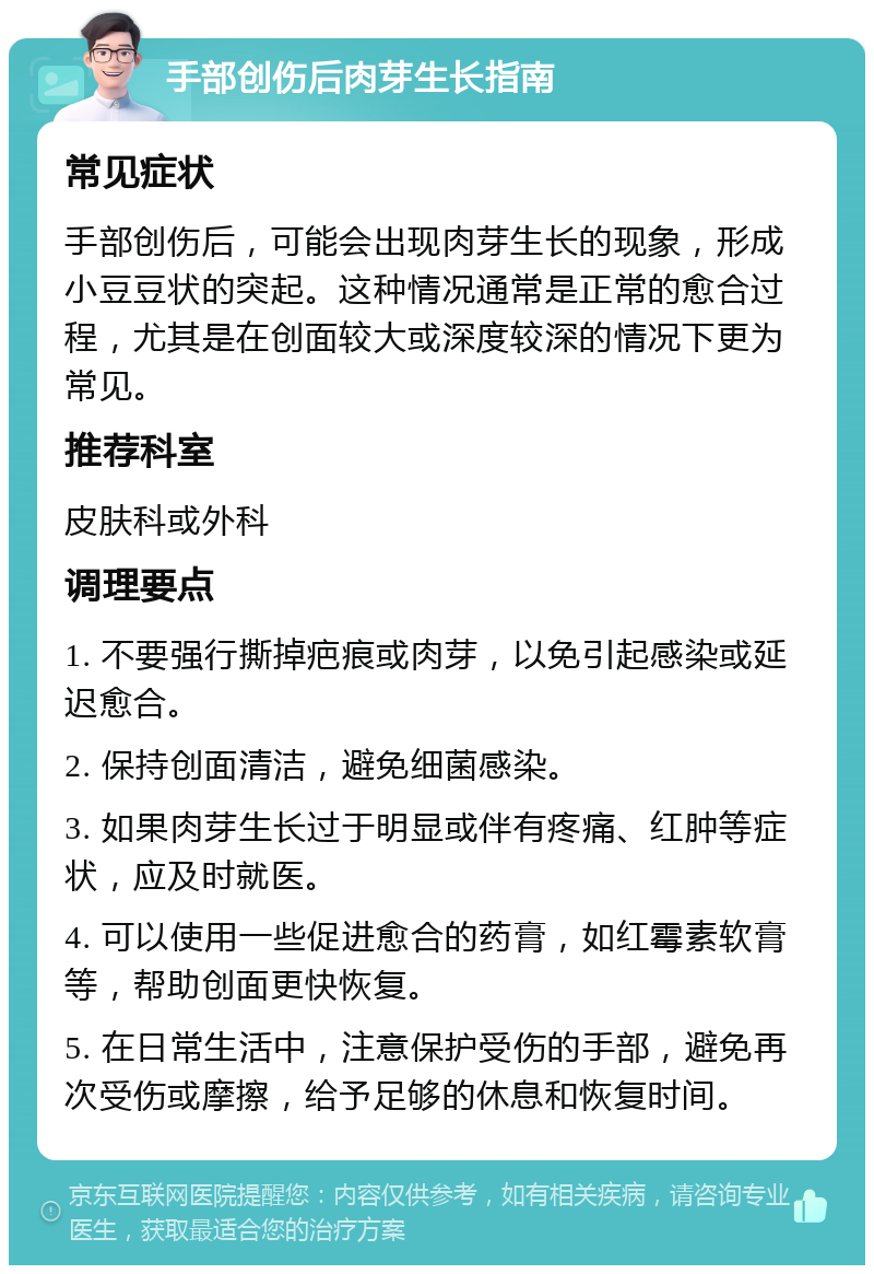 手部创伤后肉芽生长指南 常见症状 手部创伤后，可能会出现肉芽生长的现象，形成小豆豆状的突起。这种情况通常是正常的愈合过程，尤其是在创面较大或深度较深的情况下更为常见。 推荐科室 皮肤科或外科 调理要点 1. 不要强行撕掉疤痕或肉芽，以免引起感染或延迟愈合。 2. 保持创面清洁，避免细菌感染。 3. 如果肉芽生长过于明显或伴有疼痛、红肿等症状，应及时就医。 4. 可以使用一些促进愈合的药膏，如红霉素软膏等，帮助创面更快恢复。 5. 在日常生活中，注意保护受伤的手部，避免再次受伤或摩擦，给予足够的休息和恢复时间。